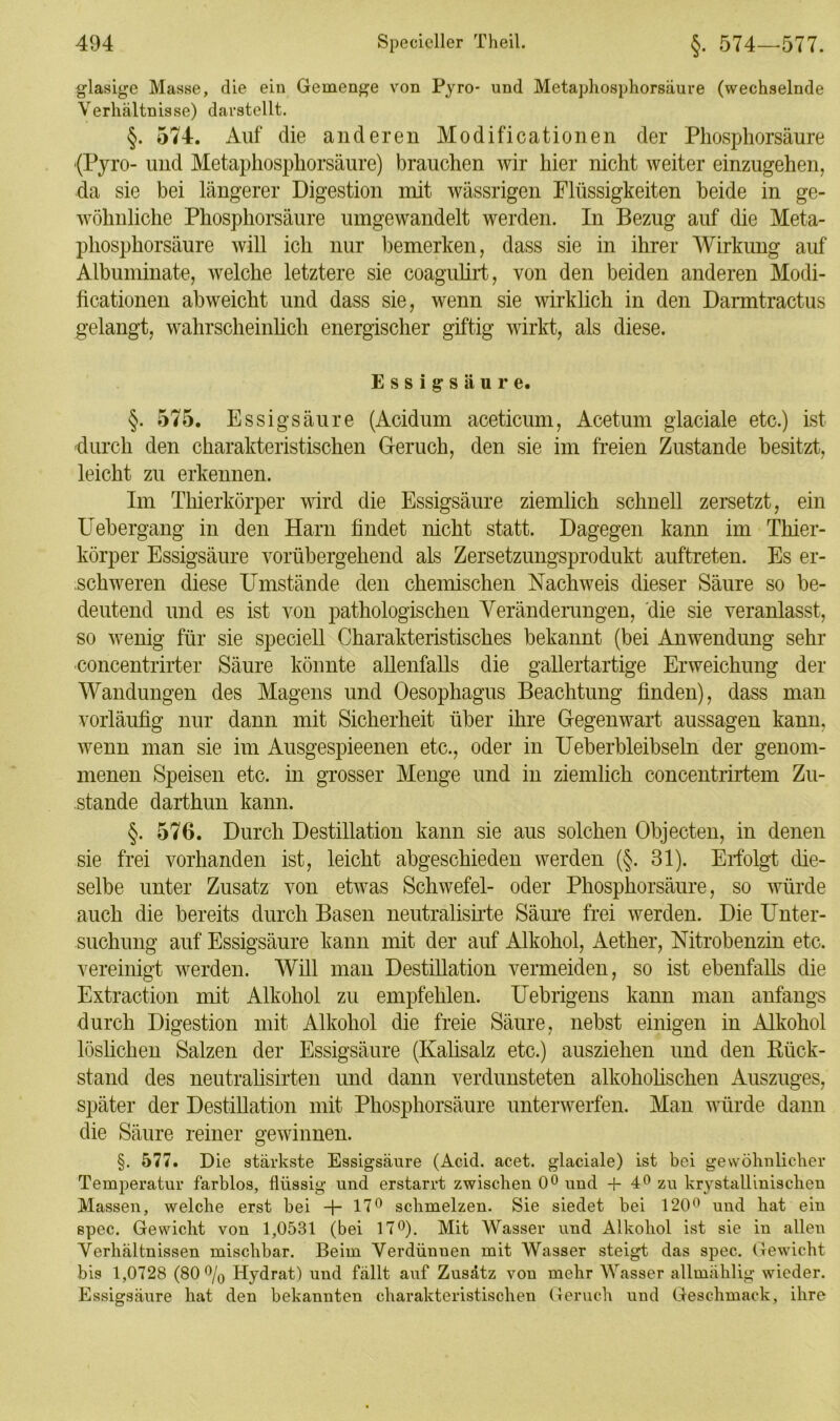 glasige Masse, die ein Gemenge von Pyro- und Metaphosphorsäure (wechselnde Verhältnisse) darstellt. §. 574. Auf clie anderen Modificationen der Phosphorsäure (Pyro- und Metaphosphorsäure) brauchen wir hier nicht weiter einzugehen, da sie bei längerer Digestion mit wässrigen Flüssigkeiten beide in ge- wöhnliche Phosphorsäure umgewandelt werden. In Bezug auf die Meta- phosphorsäure will ich nur bemerken, dass sie in ihrer Wirkung auf Albuminate, welche letztere sie coagulirt, von den beiden anderen Modi- ficationen abweicht und dass sie, wenn sie wirklich in den Darmtractus gelangt, wahrscheinlich energischer giftig wirkt, als diese. Essigsäure. §. 575. Essigsäure (Acidum aceticum, Acetum glaciale etc.) ist durch den charakteristischen Geruch, den sie im freien Zustande besitzt, leicht zu erkennen. Im Thierkörper wird die Essigsäure ziemlich schnell zersetzt, ein Uebergang in den Harn findet nicht statt. Dagegen kann im Thier- körper Essigsäure vorübergehend als Zersetzungsprodukt auftreten. Es er- schweren diese Umstände den chemischen Nachweis dieser Säure so be- deutend und es ist von pathologischen Veränderungen, die sie veranlasst, so wenig für sie speciell Charakteristisches bekannt (bei Anwendung sehr concentrirter Säure könnte allenfalls die gallertartige Erweichung der Wandungen des Magens und Oesophagus Beachtung finden), dass man vorläufig nur dann mit Sicherheit über ihre Gegenwart aussagen kann, wenn man sie im Ausgespieenen etc., oder in Ueberbleibseln der genom- menen Speisen etc. in grosser Menge und in ziemlich concentrirtem Zu- stande darthun kann. §. 576. Durch Destillation kann sie aus solchen Objecten, in denen sie frei vorhanden ist, leicht abgeschieden werden (§. 31). Erfolgt die- selbe unter Zusatz von etwas Schwefel- oder Phosphorsäure, so würde auch die bereits durch Basen neutralisirte Säure frei werden. Die Unter- suchung auf Essigsäure kann mit der auf Alkohol, Aether, Nitrobenzin etc. vereinigt werden. Will man Destillation vermeiden, so ist ebenfalls die Extraction mit Alkohol zu empfehlen. Uebrigens kann man anfangs durch Digestion mit Alkohol die freie Säure, nebst einigen in Alkohol löslichen Salzen der Essigsäure (Kalisalz etc.) ausziehen und den Rück- stand des neutralisirten und dann verdunsteten alkoholischen Auszuges, später der Destillation mit Phosphorsäure unterwerfen. Man würde dann die Säure reiner gewinnen. §. 577. Die stärkste Essigsäure (Aeid. acet. glaciale) ist bei gewöhnlicher Temperatur farblos, flüssig und erstarrt zwischen 0° und 4- 4° zu krystallinischen Massen, welche erst bei -j- 17° schmelzen. Sie siedet bei 120° und hat ein spec. Gewicht von 1,0531 (bei 17°). Mit Wasser und Alkohol ist sie in allen Verhältnissen mischbar. Beim Verdünnen mit Wasser steigt das spec. Gewicht bis 1,0728 (80% Hydrat) und fällt auf Zusatz von mehr Wasser allmählig wieder. Essigsäure hat den bekannten charakteristischen Geruch und Geschmack, ihre