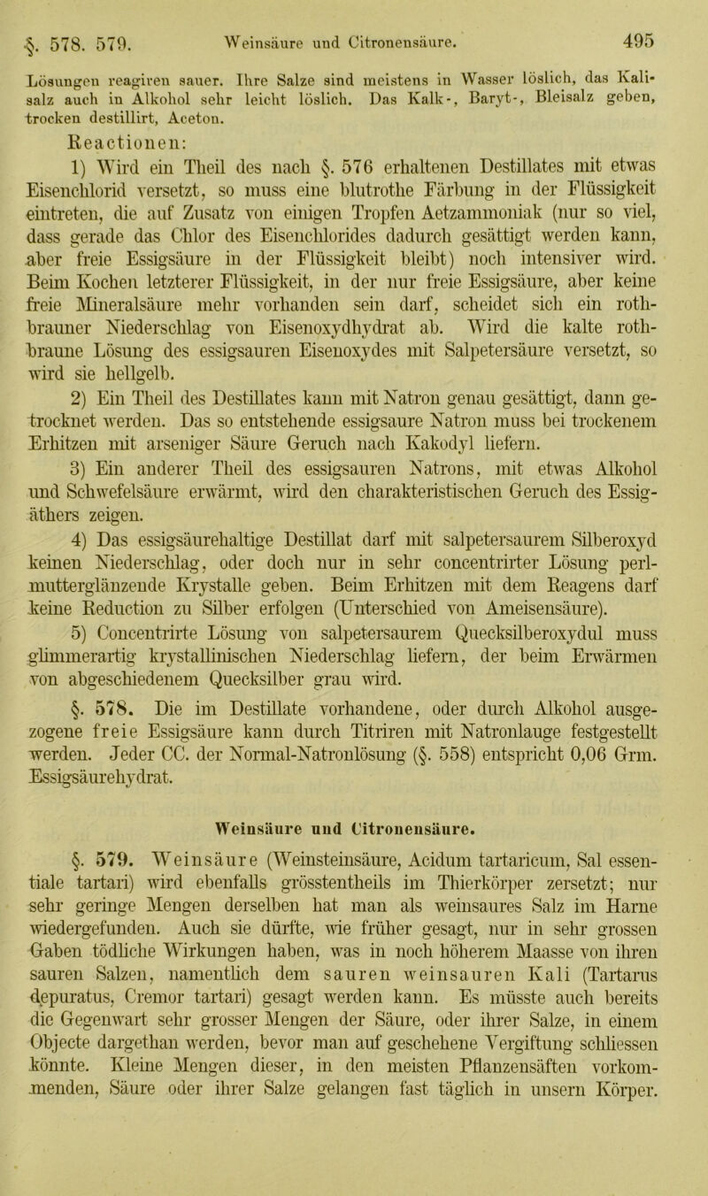 •§. 578. 579. Lösungen reagiren sauer. Ihre Salze sind meistens in Wasser löslich, das Kali- salz auch in Alkohol sehr leicht löslich. Das Kalk-, Baryt-, Bleisalz geben, trocken destillirt, Aceton. Reactionen: 1) Wird ein Theil des nach §. 576 erhaltenen Destillates mit etwas Eisenchlorid versetzt, so muss eine blutrothe Färbung in der Flüssigkeit eintreten, die auf Zusatz von einigen Tropfen Aetzammoniak (nur so viel, dass gerade das Chlor des Eisenchlorides dadurch gesättigt werden kann, aber freie Essigsäure in der Flüssigkeit bleibt) noch intensiver wird. Beim Kochen letzterer Flüssigkeit, in der nur freie Essigsäure, aber keine freie Mineralsäure mehr vorhanden sein darf, scheidet sicli ein rotli- brauner Niederschlag von Eisenoxydhydrat ab. Wird die kalte rotli- braune Lösung des essigsauren Eisenoxydes mit Salpetersäure versetzt, so wird sie hellgelb. 2) Ein Theil des Destillates kann mit Natron genau gesättigt, dann ge- trocknet werden. Das so entstehende essigsaure Natron muss bei trockenem Erhitzen mit arseniger Säure Geruch nach Kakodyl liefern. 8) Ein anderer Theil des essigsauren Natrons, mit etwas Alkohol und Schwefelsäure erwärmt, wird den charakteristischen Geruch des Essig- äthers zeigen. 4) Das essigsäurehaltige Destillat darf mit salpetersaurem Süberoxyd keinen Niederschlag, oder doch nur in sehr concentrirter Lösung perl- mutterglänzende Krystalle geben. Beim Erhitzen mit dem Reagens darf keine Reduction zu Silber erfolgen (Unterschied von Ameisensäure). 5) Concentrirte Lösung von salpetersaurem Quecksilberoxydul muss glimmerartig krystalliniscken Niederschlag liefern, der beim Erwärmen von abgeschiedenem Quecksilber grau wird. §. 578. Die im Destillate vorhandene, oder durch Alkohol ausge- zogene freie Essigsäure kann durch Titriren mit Natronlauge festgestellt werden. Jeder CG. der Normal-Natronlösung (§. 558) entspricht 0,06 Grm. Essigsäurehydrat. Weinsäure und (Jitroneusäure. §. 579. Weinsäure (Weinsteinsäure, Acidum tartaricum, Sal essen- tiale tartari) wird ebenfalls grösstentheils im Thierkörper zersetzt; nur sehr geringe Mengen derselben hat man als weinsaures Salz im Harne wiedergefunden. Auch sie dürfte, wie früher gesagt, nur in sehr grossen Gaben tödliche Wirkungen haben, was in noch höherem Maasse von ihren sauren Salzen, namentlich dem sauren wein sauren Kali (Tartarus depuratus, Cremor tartari) gesagt werden kann. Es müsste auch bereits die Gegenwart sehr grosser Mengen der Säure, oder ihrer Salze, in einem Objecte dargethan werden, bevor man auf geschehene Vergiftung schlossen könnte. Kleine Mengen dieser, in den meisten Pflanzensäften vorkom- menden, Säure oder ihrer Salze gelangen fast täglich in unsern Körper.