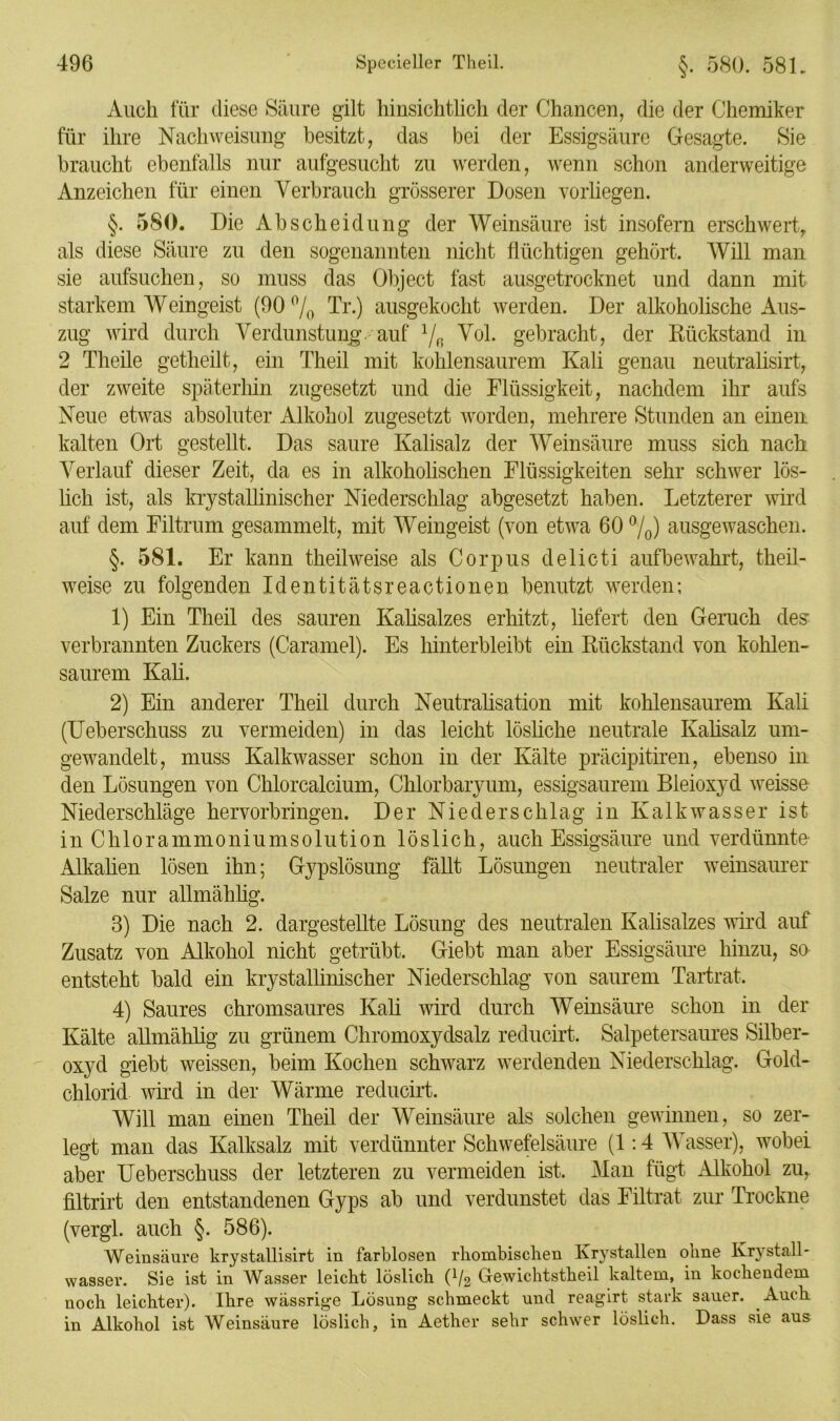 Auch für diese Säure gilt hinsichtlich der Chancen, die der Chemiker für ihre Nachweisung besitzt, das bei der Essigsäure Gesagte. Sie braucht ebenfalls nur aufgesucht zu werden, wenn schon anderweitige Anzeichen für einen Verbrauch grösserer Dosen vorliegen. §. 580. Die Ab Scheidung der Weinsäure ist insofern erschwert, als diese Säure zu den sogenannten nicht flüchtigen gehört. Will man sie aufsuchen, so muss das Object fast ausgetrocknet und dann mit starkem Weingeist (90 °/0 Tr.) ausgekocht werden. Der alkoholische Aus- zug wird durch Verdunstung auf l/(. Vol. gebracht, der Rückstand in 2 Theile getheilt, ein Theil mit kohlensaurem Kali genau neutralisirt, der zweite späterhin zugesetzt und die Flüssigkeit, nachdem ihr aufs Neue etwas absoluter Alkohol zugesetzt worden, mehrere Stunden an einen kalten Ort gestellt. Das saure Kalisalz der Weinsäure muss sich nach Verlauf dieser Zeit, da es in alkoholischen Flüssigkeiten sehr schwer lös- lich ist, als krystallinischer Niederschlag abgesetzt haben. Letzterer wird auf dem Filtrum gesammelt, mit Weingeist (von etwa 60 °/0) ausgewaschen. §. 581. Er kann theilweise als Corpus delicti aufbewahrt, theil- weise zu folgenden Identitätsreactionen benutzt werden; 1) Ein Theil des sauren Kalisalzes erhitzt, liefert den Geruch des verbrannten Zuckers (Caramel). Es hinterbleibt ein Rückstand von kohlen- saurem Kali. 2) Ein anderer Theil durch Neutralisation mit kohlensaurem Kali (Ueberschuss zu vermeiden) in das leicht lösliche neutrale Kalisalz um- gewandelt, muss Kalkwasser schon in der Kälte präcipitiren, ebenso in den Lösungen von Chlorcalcium, Chlorbaryum, essigsaurem Bleioxyd weisse Niederschläge hervorbringen. Der Niederschlag in Kalkwasser ist in Chlorammoniumsolution löslich, auch Essigsäure und verdünnte Alkalien lösen ihn; Gypslösung fällt Lösungen neutraler weinsaurer Salze nur allmählig. 3) Die nach 2. dargestellte Lösung des neutralen Kalisalzes wird auf Zusatz von Alkohol nicht getrübt. Giebt man aber Essigsäure hinzu, so entsteht bald ein krystallinischer Niederschlag von saurem Tartrat. 4) Saures chromsaures Kali wird durch Weinsäure schon in der Kälte allmählig zu grünem Chromoxydsalz reducirt. Salpetersaures Silber- oxyd giebt weissen, beim Kochen schwarz werdenden Niederschlag. Gold- chlorid wird in der Wärme reducirt. Will man einen Theil der Weinsäure als solchen gewinnen, so zer- legt man das Kalksalz mit verdünnter Schwefelsäure (1:4 Wasser), wobei aber Ueberschuss der letzteren zu vermeiden ist. Man fügt Alkohol zu, filtrirt den entstandenen Gyps ab und verdunstet das Filtrat zur Trockne (vergl. auch §. 586). Weinsäure krystallisirt in farblosen rhombischen Krystallen ohne Krystall- wasser. Sie ist in Wasser leicht löslich C/2 Gewichtstheil kaltem, in kochendem noch leichter). Ihre wässrige Lösung schmeckt und reagirt stark sauer. Auch in Alkohol ist Weinsäure löslich, in Aether sehr schwer löslich. Dass sie aus