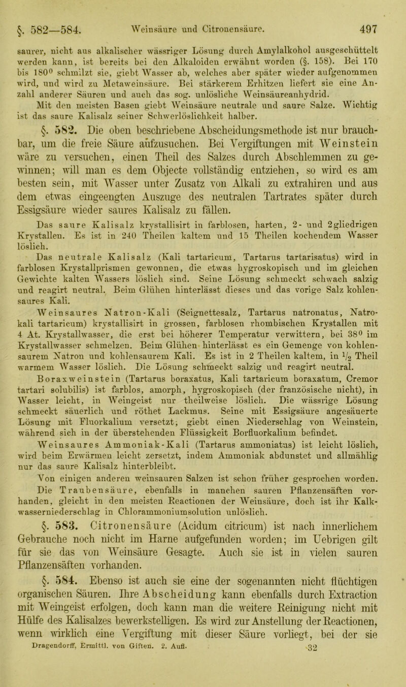 §. 582—584. saurer, nicht aus alkalischer wässriger Lösung durch Amylalkohol ausgeschüttelt werden kann, ist bereits bei den Alkaloiden erwähnt worden (§. 158). Bei 170 bis 180° schmilzt sie, giebt Wasser ab, welches aber später wieder aufgenommen wird, und wird zu Metaweinsäure. Bei stärkerem Erhitzen liefert sie eine An- zahl anderer Säuren und auch das sog. unlösliche Weinsäureanhydrid. Mit den meisten Basen giebt Weinsäure neutrale und saure Salze. Wichtig ist das saure Kalisalz seiner Schwerlöslichkeit halber. §. 582. Die oben beschriebene Abscheidungsmethode ist nur brauch- bar, um die freie Säure aufzusuchen. Bei Vergiftungen mit Weinstein wäre zu versuchen, einen Theil des Salzes durch Abschlemmen zu ge- winnen; will man es dem Objecte vollständig entziehen, so wird es am besten sein, mit Wasser unter Zusatz von Alkali zu extrahiren und aus dem etwas eingeengten Auszuge des neutralen Tartrates später durch Essigsäure wieder saures Kalisalz zu fällen. Das saure Kalisalz krystallisirt in farblosen, harten, 2- und 2gliedrigen Kr3’stallen. Es ist in 240 Theilen kaltem und 15 Theilen kochendem Wasser löslich. Das neutrale Kalisalz (Kali tartaricum, Tartarus tartarisatus) wird in farblosen Krystallprismen gewonnen, die etwas hygroskopisch und im gleichen Gewichte kalten Wassers löslich sind. Seine Lösung schmeckt schwach salzig und reagirt neutral. Beim Glühen hinterlässt dieses und das vorige Salz kohlen- saures Kali. Weinsaures Natron-Kali (Seignettesalz, Tartarus natronatus, Natro- kali tartaricum) krystallisirt in grossen, farblosen rhombischen Ivrystallen mit 4 At. Krystallwasser, die erst bei höherer Temperatur verwittern, bei 38° im Krystallwasser schmelzen. Beim Glühen hinterlässt es ein Gemenge von kohlen- saurem Natron und kohlensaurem Kali. Es ist in 2 Theilen kaltem, in V2 Theil warmem Wasser löslich. Die Lösung schmeckt salzig und reagirt neutral. Boraxweinstein (Tartarus boraxatus, Kali tartaricum boraxatum, Cremor tartari solubilis) ist farblos, amorph, hygroskopisch (der französische nicht), in Wasser leicht, in Weingeist nur theilweise löslich. Die wässrige Lösung schmeckt säuerlich und röthet Lackmus. Seine mit Essigsäure angesäuerte Lösung mit Fluorkalium versetzt; giebt einen Niederschlag von Weinstein, während sich in der überstehenden Flüssigkeit Borfluorkalium befindet. Weinsaures Ammoniak-Kali (Tartarus ammoniatus) ist leicht löslich, wird beim Erwärmen leicht zersetzt, indem Ammoniak abdunstet und allmählig nur das saure Kalisalz hinterbleibt. Von einigen anderen weinsauren Salzen ist schon früher gesprochen worden. Die Traubensäure, ebenfalls in manchen sauren Pflanzensäften vor- handen, gleicht in den meisten Reactionen der Weinsäure, doch ist ihr Kalk- wasserniederschlag in Chlorammoniumsolution unlöslich. §. 583. Citronensäure (Acidum citricum) ist nach innerlichem Gebrauche noch nicht im Harne aufgefunden worden; im Uebrigen gilt für sie das von Weinsäure Gesagte. Auch sie ist in vielen sauren Pflanzensäften vorhanden. §. 584. Ebenso ist auch sie eine der sogenannten nicht flüchtigen organischen Säuren. Ihre Ab Scheidung kann ebenfalls durch Extraction mit Weingeist erfolgen, doch kann man die weitere Reinigung nicht mit Hülfe des Kalisalzes bewerkstelligen. Es wird zur Anstellung der Reactionen, wenn wirklich eine Vergiftung mit dieser Säure vorliegt, bei der sie Dragendorff, Ermittl. von Giften. 2. Aufl. 39