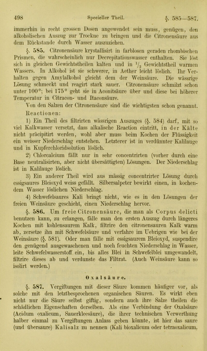 immerhin in recht grossen Dosen angewendet sein muss, genügen, den alkoholischen Auszug zur Trockne zu bringen und die Citronensäure aus dem Rückstände durch Wasser auszuziehen. §. 585. Citronensäure krystallisirt in farblosen geraden rhombischen Prismen, die wahrscheinlich nur Decrepitationswasscr enthalten. Sie löst sich in gleichen Gewiclitstheilen kalten und in l/2 Gewichtstheil warmen Wassers. In Alkohol ist sie schwerer, in Aether leicht löslich. Ihr Ver- halten gegen Amylalkohol gleicht dem der Weinsäure. Die wässrige Lösung schmeckt und reagirt stark sauer. Citronensäure schmilzt schon unter 100°; bei 175° geht sie in Aconitsäure über und diese bei höherer Temperatur in Citracon- und Itaconsäure. Von den Salzen der Citronensäure sind die wichtigsten schon genannt. Reactionen: 1) Ein Theil des filtrirten wässrigen Auszuges (§. 584) darf, mit so viel Kalkwasser versetzt, dass alkalische Reaction eintritt, in der Kälte nicht präcipitirt werden, wohl aber muss beim Kochen der Flüssigkeit ein weisser Niederschlag entstehen. Letzterer ist in verdünnter Kalilauge und in Kupferchloridsolution löslich. 2) Chlorcalcium fällt nur in sehr concentrirten (vorher durch eine Base neutralisirten, aber nicht übersättigten) Lösungen. Der Niederschlag ist in Kalilauge löslich. 3) Ein anderer Theil wird aus mässig concentrirter Lösung durch essigsaures Bleioxyd weiss gefällt. Silbersalpeter bewirkt einen, in kochen- dem Wasser löslichen Niederschlag. 4) Schwefelsaures Kali bringt nicht, wie es in den Lösungen der freien Weinsäure geschieht, einen Niederschlag hervor. §. 586. Um freie Citronensäure, die man als Corpus delicti benutzen kann, zu erlangen, fälle man den ersten Auszug durch längeres Kochen mit kohlensaurem Kalk, filtrire den citronensauren Kalk warm ab, zersetze ihn mit Schwefelsäure und verfahre im Uebrigen wie bei der Weinsäure (§. 581). Oder man fälle mit essigsaurem Bleioxyd, suspendire den genügend ausgewaschenen und noch feuchten Niederschlag in Wasser, leite Schwefelwasserstoff ein, bis alles Blei in Schwefelblei umgewandelt, filtrire dieses ab und verdunste das Filtrat. (Auch Weinsäure kann so isolirt werden.) 0 x a 1 s ä u r e. §. 587. Vergiftungen mit dieser Säure kommen häufiger vor, als solche mit den letztbesprochenen organischen Säuren. Es wirkt eben nicht nur die Säure selbst giftig, sondern auch ihre Salze theilen die schädlichen Eigenschaften derselben. Als eine Verbindung der Oxalsäure (Acidum oxalicum, Sauerkleesäure), die ihrer technischen Verwerthung halber einmal zu Vergiftungen Anlass geben könnte, ist hier das saure (und übersaure) Kalisalz zu nennen (Kali bioxalicum oder tetraoxalicum,