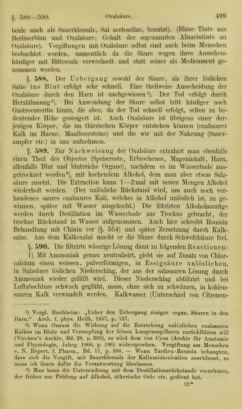 §. 588—590. beide auch als Sauerkleesalz, Sal acetosellae, benutzt). (Blaue Tinte aus Berlinerblau und Oxalsäure; Gehalt der sogenannten Alizarintinte an Oxalsäure). Vergiftungen mit Oxalsäure selbst sind auch beim Menschen beobachtet worden, namentlich da die Säure wegen ihres Aussehens häufiger mit Bittersalz verwechselt und statt seiner als Mcdicament ge- nommen worden. §. 588. Der Uebergang sowohl der Säure, als ihrer löslichen Salze ins Blut erfolgt sehr schnell. Eine theilweise Ausscheidung der Oxalsäure durch den Harn ist nachgewiesen1). Der Tod erfolgt durch Herzlähmung2). Bei Anwendung der Säure selbst tritt häufiger noch Gastroenteritis hinzu, die aber, da der Tod schnell eifolgt, selten zu be- deutender Höhe gesteigert ist. Auch Oxalsäure ist übrigens einer der- jenigen Körper, die im thierisclien Körper entstehen können (oxalsaurer Kalk im Harne, Maulbeersteine) und die wir mit der Nahrung (Sauer- ampfer etc.) in uns aufnehmen. §. 589. Zur Nach Weisung der Oxalsäure extrahirt man ebenfalls einen Theil des Objectes (Speisereste, Erbrochenes, Mageninhalt, Harn, allenfalls Blut und blutreiche Organe), nachdem es im Wasserbade aus- getrocknet worden3), mit kochendem Alkohol, dem man aber etwas Salz- säure zusetzt. Die Extraction kann 1—2 mal mit neuen Mengen Alkohol wiederholt werden. (Der unlösliche Rückstand wird, um auch noch vor- handenes saures oxalsaures Kali, welches in Alkohol unlöslich ist, zu ge- winnen, später mit Wasser ausgekocht.) Die filtrirten Alkoholauszüge werden durch Destillation im Wasserbade zur Trockne gebracht, der trockne Rückstand in Wasser aufgenommen. Auch hier schreibt Roussin Behandlung mit Chinin vor (§. 554) und später Zersetzung durch Kalk- salze. Aus dem Kalkoxalat macht er die Säure durch Schwefelsäure frei. §.590. Die filtrirte wässrige Lösung dient zu folgenden Reactionen: 1) Mit Ammoniak genau neutralisirt, giebt sie auf Zusatz von Chlor- calcium einen weissen, pulverförmigen, in Essigsäure unlöslichen, in Salzsäure löslichen Niederschlag, der aus der salzsauren Lösung durch Ammoniak wieder gefällt wird. Dieser Niederschlag abfiltrirt und bei Luftabschluss schwach geglüht, muss, ohne sich zu schwärzen, in kohlen- sauren Kalk verwandelt werden. Kalkwasser (Unterschied von Citronen- 9 Vergl. Bnckheim: „Ueber den Uebergang einiger organ. Säuren in den Harn.“ Arcb. f. pbys. Heilk. 1857, p. 127. 2) Wenn Onsum die Wirkung auf die Entstehung unlöslichen oxalsauren Kalkes im Blute und Verstopfung der feinen Lungencapillaren zurückführen will (Virchow’s Archiv, Bd. 28, p. 233), so wird dem von Cyon (Archiv für Anatomie und Physiologie, Jakrg. 1866, p. 196) widersprochen. Vergiftung am Menschen v. N. Repert. f. Pharm., Bd. 17, p. 380. — Wenn Tardieu-Roussin behaupten, dass sich die Vergift, mit Sauerkleesalz der Kaliumintoxication anschliesst, so muss ich ihnen dafür die Verantwortung überlassen. 3) Man kann die Untersuchung mit dem Destillationsrückstande vornehmen, der früher zur Prüfung auf Alkohol, ätherische Oele etc. gedient hat. 32*
