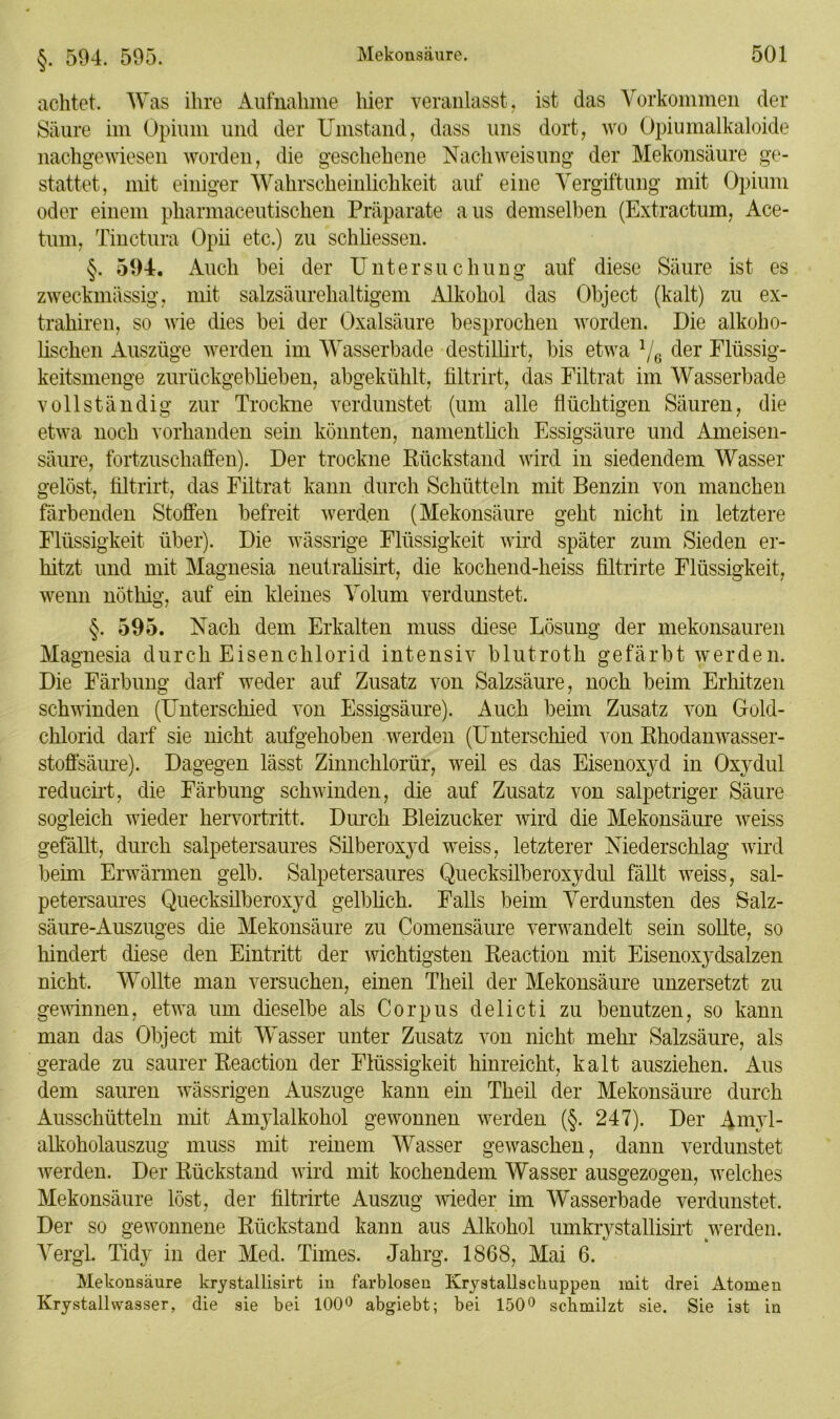 §. 594. 595. achtet. Was ihre Aufnahme hier veranlasst, ist das Vorkommen der Säure im Opium und der Umstand, dass uns dort, wo Opiumalkaloide nachgewiesen worden, die geschehene Nach Weisung der Mekonsäure ge- stattet, mit einiger Wahrscheinlichkeit auf eine Vergiftung mit Opium oder einem pharmaceutischen Präparate aus demselben (Extractum, Ace- tum, Tinctura Opii etc.) zu schliessen. 594. Auch bei der Untersuchung auf diese Säure ist es zweckmässig, mit salzsäurehaltigem Alkohol das Object (kalt) zu ex- trahiren, so wie dies bei der Oxalsäure besprochen worden. Die alkoho- lischen Auszüge werden im Wasserbade destillirt, bis etwa 1/6 der Flüssig- keitsmenge zurückgeblieben, abgekühlt, filtrirt, das Filtrat im Wasserbade vollständig zur Trockne verdunstet (um alle flüchtigen Säuren, die etwa noch vorhanden sein könnten, namentlich Essigsäure und Ameisen- säure, fortzuschaffen). Der trockne Rückstand wird in siedendem Wasser gelöst, filtrirt, das Filtrat kann durch Schütteln mit Benzin von manchen färbenden Stoffen befreit werden (Mekonsäure geht nicht in letztere Flüssigkeit über). Die wässrige Flüssigkeit wird später zum Sieden er- hitzt und mit Magnesia neutralisirt, die kochend-heiss filtrirte Flüssigkeit, wenn nöthig, auf ein kleines Volum verdunstet. §. 595. Nach dem Erkalten muss diese Lösung der mekonsauren Magnesia durch Eisenchlorid intensiv blutroth gefärbt werden. Die Färbung darf weder auf Zusatz von Salzsäure, noch beim Erhitzen schwinden (Unterschied von Essigsäure). Auch beim Zusatz von Gold- chlorid darf sie nicht aufgehoben werden (Unterschied von Rhodanwasser- stoffsäure). Dagegen lässt Zinnchlorür, weil es das Eisenoxyd in Oxydul reducirt, die Färbung schwinden, die auf Zusatz von salpetriger Säure sogleich wieder hervortritt. Durch Bleizucker wird die Mekonsäure weiss gefällt, durch salpetersaures Silberoxyd weiss, letzterer Niederschlag wird beim Erwärmen gelb. Salpetersaures Quecksilberoxydul fällt weiss, sal- petersaures Quecksilberoxyd gelblich. Falls beim Verdunsten des Salz- säure-Auszuges die Mekonsäure zu Comensäure verwandelt sein sollte, so hindert diese den Eintritt der wichtigsten Reaction mit Eisenoxydsalzen nicht. Wollte man versuchen, einen Theil der Mekonsäure unzersetzt zu gewinnen, etwa um dieselbe als Corpus delicti zu benutzen, so kann man das Object mit Wasser unter Zusatz von nicht mehr Salzsäure, als gerade zu saurer Reaction der Flüssigkeit hinreicht, kalt ausziehen. Aus dem sauren wässrigen Auszuge kann ein Theil der Mekonsäure durch Ausschütteln mit Amylalkohol gewonnen werden (§. 247). Der Amyl- alkoholauszug muss mit reinem Wasser gewaschen, dann verdunstet werden. Der Rückstand wird mit kochendem Wasser ausgezogen, welches Mekonsäure löst, der filtrirte Auszug wieder im Wasserbade verdunstet. Der so gewonnene Rückstand kann aus Alkohol umkrystallisirt werden. Vergl. Tidy in der Med. Times. Jahrg. 1868, Mai 6. Mekonsäure krystallisirt in farblosen Krystallsckuppen mit drei Atomen Krystallwasser, die sie bei 100° abgiebt; bei 150° schmilzt sie. Sie ist in