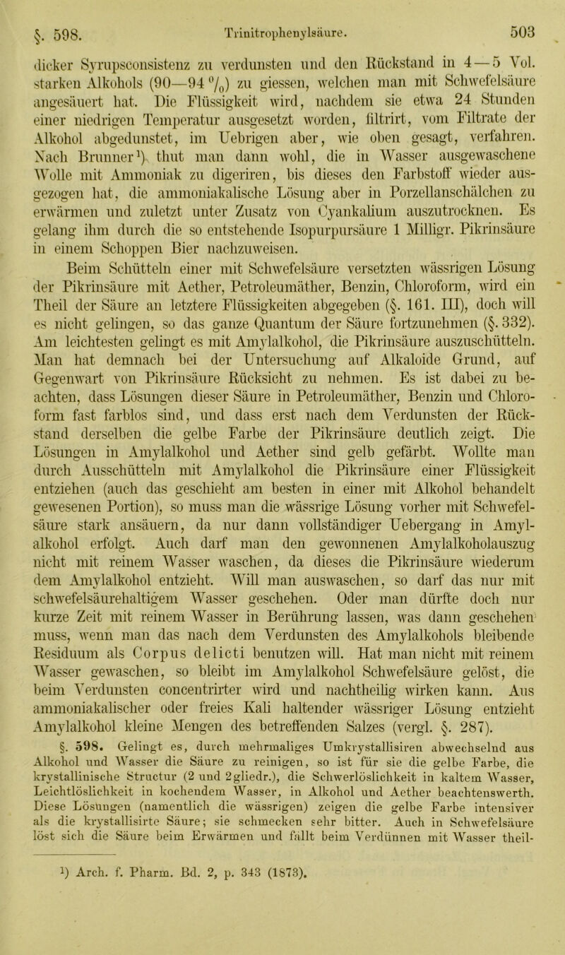 §. 598. dicker Sympsconsistenz zu verdunsten und den Rückstand in 4 — 5 Vol. starken Alkohols (90—94 %) zu giessen, welchen man mit Schwefelsäure angesäuert hat. Die Flüssigkeit wird, nachdem sie etwa 24 Stunden einer niedrigen Temperatur ausgesetzt worden, filtrirt, vom Filtrate der Alkohol abgedunstet, im Uebrigen aber, wie oben gesagt, verfahren. Nach Brunner1) timt man dann wohl, die in Wasser ausgewaschene Wolle mit Ammoniak zu digeriren, bis dieses den Farbstoff wieder aus- gezogen hat, die ammoniakalische Lösung aber in Porzellanschälchen zu erwärmen und zuletzt unter Zusatz von Cyankalium auszutrocknen. Es gelang ihm durch die so entstehende Isopurpursäure 1 MilÜgr. Pikrinsäure in einem Schoppen Bier nachzuweisen. Beim Schütteln einer mit Schwefelsäure versetzten wässrigen Lösung der Pikrinsäure mit Aether, Petroleumäther, Benzin, Chloroform, wird ein Theil der Säure an letztere Flüssigkeiten abgegeben (§. 161. LU), doch will es nicht gelingen, so das ganze Quantum der Säure fortzunehmen (§. 332). Am leichtesten gelingt es mit Anrylalkohol, die Pikrinsäure auszuschütteln. Man hat demnach bei der Untersuchung auf Alkaloide Grund, auf Gegenwart von Pikrinsäure Rücksicht zu nehmen. Es ist dabei zu be- achten, dass Lösungen dieser Säure in Petroleumäther, Benzin und Chloro- form fast farblos sind, und dass erst nach dem Verdunsten der Rück- stand derselben die gelbe Farbe der Pikrinsäure deutlich zeigt. Die Lösungen in Amylalkohol und Aether sind gelb gefärbt. Wollte man durch Ausschütteln mit Amylalkohol die Pikrinsäure einer Flüssigkeit entziehen (auch das geschieht am besten in einer mit Alkohol behandelt gewesenen Portion), so muss man die wässrige Lösung vorher mit Schwefel- säure stark ansäuern, da nur dann vollständiger Uebergang in Amyl- alkohol erfolgt. Auch darf man den gewonnenen Amylalkoholauszug nicht mit reinem Wasser waschen, da dieses die Pikrinsäure wiederum dem Amylalkohol entzieht. Will man auswaschen, so darf das nur mit schwefelsäurehaltigem Wasser geschehen. Oder man dürfte doch nur kurze Zeit mit reinem Wasser in Berührung lassen, was dann geschehen muss, wenn man das nach dem Verdunsten des Amylalkohols bleibende Residuum als Corpus delicti benutzen will. Hat man nicht mit reinem Wasser gewaschen, so bleibt im Amylalkohol Schwefelsäure gelöst, die beim Verdunsten concentrirter wird und nachtheilig wirken kann. Aus ammoniakalischer oder freies Kali haltender wässriger Lösung entzieht Amylalkohol kleine Mengen des betreffenden Salzes (vergl. §. 287). §. 598. Gelingt es, durch mehrmaliges Umkrystallisiren abwechselnd aus Alkohol und Wasser die Säure zu reinigen, so ist für sie die gelbe Farbe, die krystallinische Structur (2 und 2gliedr.), die Schwerlöslichkeit in kaltem Wasser, Leichtlöslichkeit in kochendem Wasser, in Alkohol und Aether beachtenswerth. Diese Lösungen (namentlich die wässrigen) zeigen die gelbe Farbe intensiver als die krystallisirte Säure; sie schmecken sehr bitter. Auch in Schwefelsäure löst sich die Säure beim Erwärmen und fällt beim Verdünnen mit Wasser theil- 1) Arch. f. Pharm. Bd. 2, p. 343 (1873).