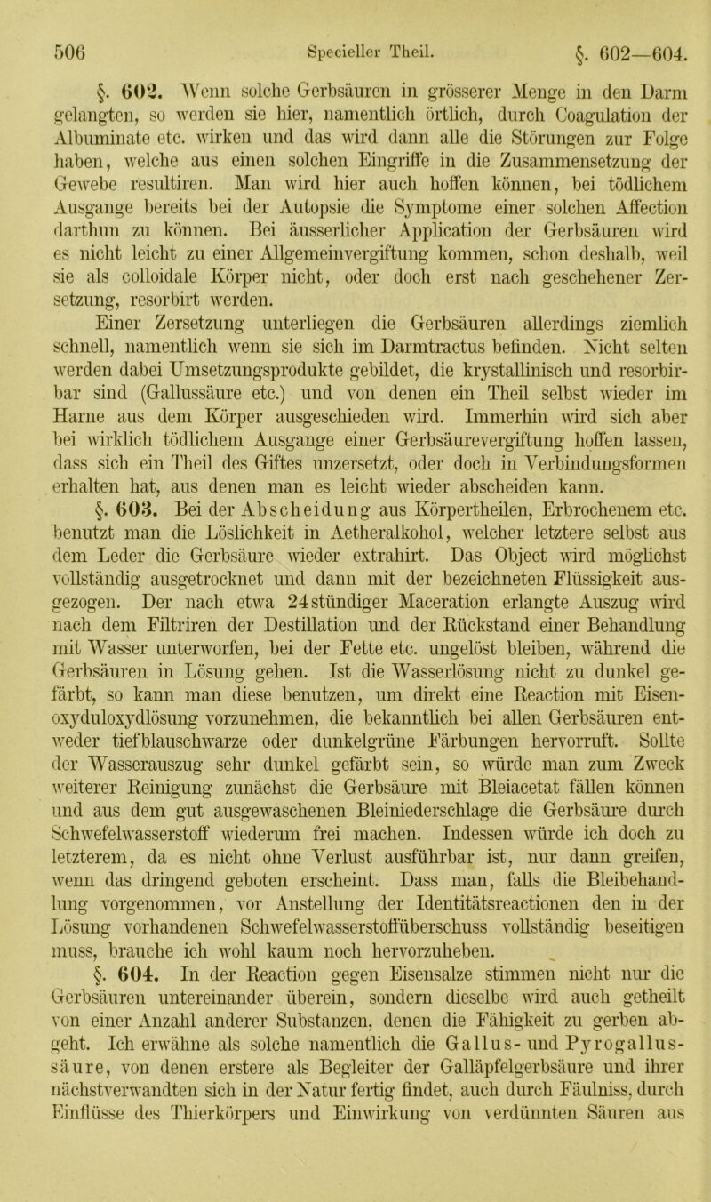 §. 602. Wenn solche Gerbsäuren in grösserer Menge in den Darm gelangten, so werden sie hier, namentlich örtlich, durch Coagulation der Albuminate etc. wirken und das wird dann alle die Störungen zur Folge haben, welche aus einen solchen Eingriffe in die Zusammensetzung der Gewebe resultiren. Man wird hier auch hoffen können, bei tödlichem Ausgange bereits bei der Autopsie die Symptome einer solchen Affection darthun zu können. Bei äusserlicher Application der Gerbsäuren wird es nicht leicht zu einer Allgemeinvergiftung kommen, schon deshalb, weil sie als colloidale Körper nicht, oder doch erst nach geschehener Zer- setzung, resorbirt werden. Einer Zersetzung unterliegen die Gerbsäuren allerdings ziemüch schnell, namentlich wenn sie sich im Darmtractus befinden. Nicht selten werden dabei Umsetzungsprodukte gebildet, die krystallinisck und resorbir- bar sind (Gallussäure etc.) und von denen ein Theil selbst wieder im Harne aus dem Körper ausgeschieden wird. Immerhin wird sich aber bei wirklich tödlichem Ausgange einer Gerbsäurevergiftung hoffen lassen, dass sich ein Theil des Giftes unzersetzt, oder doch in Verbindungsformen erhalten hat, aus denen man es leicht wieder abscheiden kann. §. 603. Bei der Ab Scheidung aus Körpertheilen, Erbrochenem etc. benutzt man die Löslichkeit in Aetheralkohol, welcher letztere selbst aus dem Leder die Gerbsäure wieder extrahirt. Das Object wird möglichst vollständig ausgetrocknet und dann mit der bezeichneten Flüssigkeit aus- gezogen. Der nach etwa 24 ständiger Maceration erlangte Auszug wird nach dem Filtriren der Destillation und der Rückstand einer Behandlung mit Wasser unterworfen, bei der Fette etc. ungelöst bleiben, während die Gerbsäuren in Lösung gehen. Ist die Wasserlösung nicht zu dunkel ge- färbt, so kann man diese benutzen, um direkt eine Reaction mit Eisen- oxyduloxydlösung vorzunehmen, die bekanntlich bei allen Gerbsäuren ent- weder tiefblauschwarze oder dunkelgrüne Färbungen hervorruft. Sollte der Wasserauszug sehr dunkel gefärbt sein, so würde man zum Zweck weiterer Reinigung zunächst die Gerbsäure mit Bleiacetat fällen können und aus dem gut ausgewaschenen Bleiniederschlage die Gerbsäure durch Schwefelwasserstoff wiederum frei machen. Indessen würde ich doch zu letzterem, da es nicht ohne Verlust ausführbar ist, nur dann greifen, wenn das dringend geboten erscheint. Dass man, falls die Bleibehand- lung vorgenommen, vor Anstellung der Identitätsreactionen den in der Lösung vorhandenen Schwefelwasserstoffüberschuss vollständig beseitigen muss, brauche ich wohl kaum noch hervorzuheben. §. 604. In der Reaction gegen Eisensalze stimmen nicht nur die Gerbsäuren untereinander überein, sondern dieselbe wird auch getheilt von einer Anzahl anderer Substanzen, denen die Fähigkeit zu gerben ab- geht. Ich erwähne als solche namentlich die Gallus- und Pyrogallus- säure, von denen erstere als Begleiter der Galläpfelgerbsäure und ihrer nächstverwandten sich in der Natur fertig findet, auch durch Fäulniss, durch Einflüsse des Thierkörpers und Einwirkung von verdünnten Säuren aus