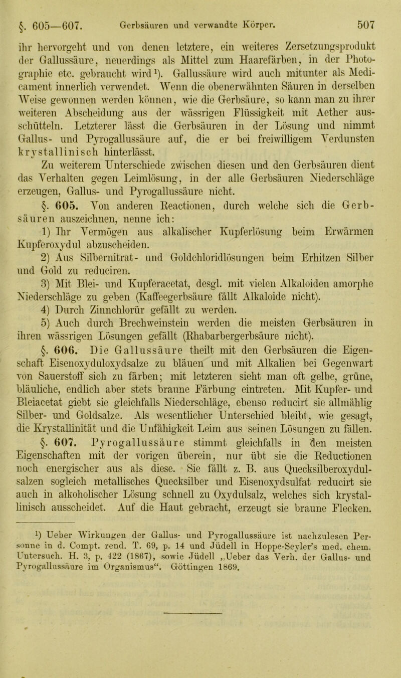 ihr hervorgeht und von denen letztere, ein weiteres Zersetzungsprodukt der Gallussäure, neuerdings als Mittel zum Haarefärben, in der Photo- graphie etc. gebraucht wirdJ). Gallussäure wird auch mitunter als Medi- cament innerlich verwendet. Wenn die obenerwähnten Säuren in derselben Weise gewonnen werden können, wie die Gerbsäure, so kann man zu ihrer weiteren Abscheidung aus der wässrigen Flüssigkeit mit Aether aus- schütteln. Letzterer lässt die Gerbsäuren in der Lösung und nimmt Gallus- und Pyrogallussäure auf, die er bei freiwilligem Verdunsten k r y s t a 11 i n i s c h hinterlässt. Zu weiterem Unterschiede zwischen diesen und den Gerbsäuren dient das Verhalten gegen Leimlösung, in der alle Gerbsäuren Niederschläge erzeugen, Gallus- und Pyrogallussäure nicht. §. 605. Von anderen Reactionen, durch welche sich die Gerb- säuren auszeichnen, nenne ich: 1) Ihr Vermögen aus alkalischer Kupferlösung beim Erwärmen Kupferoxydul abzuscheiden. 2) Aus Silbernitrat- und Goldchloridlösungen beim Erhitzen Silber und Gold zu reduciren. 3) Mit Blei- und Kupferacetat, desgl. mit vielen Alkaloiden amorphe Niederschläge zu geben (Kaffeegerbsäure fällt Alkaloide nicht). 4) Durch Zinnchlorür gefällt zu werden. 5) Auch durch Brechweinstein werden die meisten Gerbsäuren in ihren wässrigen Lösungen gefällt (Rhabarbergerbsäure nicht). §. 606. Die Gallussäure theilt mit den Gerbsäuren die Eigen- schaft Eisenoxyduloxydsalze zu bläuen und mit Alkalien bei Gegenwart von Sauerstoff sich zu färben; mit letzteren sieht man oft gelbe, grüne, bläuliche, endlich aber stets braune Färbung eintreten. Mit Kupfer- und Bleiacetat giebt sie gleichfalls Niederschläge, ebenso reducirt sie allmählig Silber- und Goldsalze. Als wesentlicher Unterschied bleibt, wie gesagt, die Krystallinität und die Unfähigkeit Leim aus seinen Lösungen zu fallen. §. 607. Pyrogallussäure stimmt gleichfalls in den meisten Eigenschaften mit der vorigen überein, nur übt sie die Reductionen noch energischer aus als diese. Sie fällt z. B. aus Quecksilberoxydul- salzen sogleich metallisches Quecksilber und Eisenoxydsulfat reducirt sie auch in alkoholischer Lösung schnell zu Oxydulsalz, welches sich krystal- linisch ausscheidet. Auf die Haut gebracht, erzeugt sie braune Flecken. 0 Ueber Wirkungen der Gallus- und Pyrogallussäure ist nachzulesen Per- sonne in d. Compt. rend. T. 69, p. 14 und Jüdell in Hoppe-Seyler’s med. chem. Untersuch. H. 3, p. 422 (1867), sowie Jüdell „Ueber das Verh. der Gallus- und Pyrogallussäure im Organismus“. Göttingen 1869.