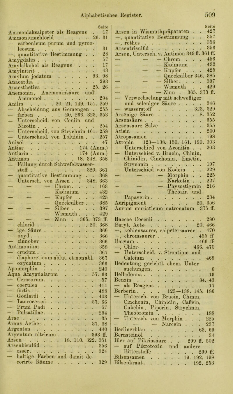 Seite Ammoniaksalpeter als Reagens . 17 Ammoniumchlorid 26. 31 — carbonicum purum und pyroo- leosum 31 —, quantitative Bestimmung . . 28 Amygdalin 57 Amylalkohol als Reagens ... 17 Amylnitrit 43 Amylum jodatum 93. 98 Anacardia 293 Anaesthetica 25. 26 Anemonin, Anemoninsäure und Ammonol 294 Anilin .... 20. 21. 149. 151. 259 — Abscheidung aus Gemengen . 255 — färben .... 20. 266. 323. 353 — Unterscheid, von Coniin und Nicotin 254 — Unterscheid, von Strychnin 161. 258 — Unterscheid, von Toluidin . . 257 Anisöl 47 Antiar 174 (Anm.) Antiarin 174 (Anm.) Antimon 18. 348. 358 — Fällung durch Schwefelwasser- stoff 320. 361 — quantitative Bestimmung . . 368 — Untersch. von Arsen . . 348. 363 — — — Chrom. . . . 163 — — — Kadmium . . 432 — — — Kupfer . . . 425 — — — Quecksilber . . 385 — — — Silber .... 397 — — — Wismuth . . . 429 — — — Zinn . 365. 373 ff. — chlorid 20. 368 — ige Säure 366 — oxyd 366 — zinnober 366 Antimonium 358 — crudum 367 — diaphoreticum ablut. et nonabl. 367 — oxydatum 366 Apomorphin i 240 Aqua Amygdalarum .... 57. 66 — Cerasorum 57 — coerulea 414 — fortis 488 — Goulardi 403 — Laurocerasi 57. 66 — Pruni Padi 57 — Pulsatillae 294 Arac 35 Arans Aether 37. 38 Argentan 440 Argentum nitricum 393 ff. Arsen . . . . . 18. 110. 322. 351 Arsenbisullid 356 — esser 324 — haltige Farben und damit de- corirte Räume 329 Seite Arsen in Wismuthpräparaten . . 427 —, quantitative Bestimmung . . 357 —, rothes 356 Arsentrisulfid 356 Arsen, Untersch. v. Antimon 349 ff. 361 ff — — — Chrom . . . 456 — — — Kadmium . . 432 — — — Kupfer . . . 425 — — — Quecksilber 346. 385 — — — Silber. . . . 397 — — — Wismuth . . 429 — — Zinn . 365. 373 ff. — Verwechselung mit schwefliger und seleniger Säure .... 346 — Wasserstoff“ 323. 329 Arsenige Säure 8. 352 Arsensäure 355 Arsensaure Salze 355 Atisin 200 Atropasamen 198 Atropin 123—138. 150. 161. 190. 303 — Unterschied von Aconitin . . 203 — Unterschied v. Brucin, Chinin, Chinidin, Cinchonin, Emetin, Strychnin 197 — Unterschied von Kodein . . 229 — — — Morphin . . 225 — — — Narkotin . . 227 — — — Physostigmin 216 — — — Thebain und Papaverin 234 Auripigment 20. 356 Aurum muriaticum natronatum 375 ff. Baccae Cocculi 280 Baryt, Aetz- 20. 466 —, kohlensaurer, Salpetersaurer . 470 —, chromsaurer 455 ff Baryum 466 ff* —, Chlor- 466. 470 — Unterscheid, v. Strontium und Calcium 469 Bedeutung gerichtl. ehern. Unter- suchungen 6 Belladonna 19 Benzin 34. 43 — als Reagens 17 Berberin. . . . 123 — 138. 145. 186 — Untersch. von Brucin, Chinin, Cinchonin, Chinidin, Caffein, Cubebin, Piperin, Strychnin, Theobromin 188 — Untersch. von Morphin . . . 225 — — — Narcein . . . 237 Berlinerblau 63. 69 Bernsteinöl 34 Bier auf Pikrinsäure . . 299 ff“. 502 — auf Pikrotoxin und andere Bitterstoffe 299 ff. Bilsensamen 19. 192. 198 Bilsenkraut 192. 253