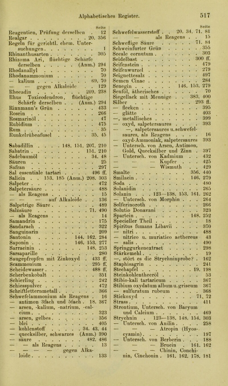 Seite Reageutieu, Prüfung derselben . 12 Realgar 20. 356 Regeln für gerichtl. ehern. Unter- suchungen 1 Rhinanthusarten 305 Rhizoma Ari, flüchtige Scharfe derselben (Anm.) 294 Rhodanallyl 70 Rhodanammonium 70 — kaüurn 69. 70 — -— gegen Alkaloide . . 129 Rhoeadin 209. 238 Rhus Toxicodendrou, flüchtige Schärfe derselben . . (Anm.) 294 Rinnmann’s Grün 433 Rosein 266 Rosmarinöl 47 Rubidium 475 Rum 35 Ruukelrübenfusel 35. 45 Sabadillin .... 148. 151. 207. 210 Sabatrin 151. 210 Sadebaumöl 34. 48 Säuren 25 Safran 297 Sal essentiale tartari .... 496 fl1. Salicin . . 153. 185 (Anm.) 208. 303 Salpeter 472 Salpetersäure 488- — als Reagens 15 — — — auf Alkaloide . . 136 Salpetrige Säure 489 Salzsäure 71. 490 — als Reagens 14 Samandrin 175 Sandarach 322 Sanguinarin 209 Santonin 144. 162. 284 Saponin 146. 153. 277 Sarracinin 148. 253 Sarsaparille 280 Saugepfropfen mit Zinkoxyd . 433 ft*. Scammonium 295 fl‘. Scheidewasser 488 fl*. Sclierbenkobalt 351 Schierling 242 Schiesspulver 472 Schriftletternmetall 366 Schwefelammonium als Reagens . 16 — antimon 3fach und 5 fach . 18. 367 — arsen, -kalium, -natrium, -cal- cium 323 — arsen, gelbes....... 356 — blei 405 — kohlenstoft* 34. 43. 44 — quecksilber, schwarzes (Anm.) 390 — säure 482. 486 — — als Reagens 13 — — — — gegen Alka- loide 133 Seite Schwefelwasserstoff . . 20. 34. 71. 81 — — als Reagens . . 15 Schweflige Säure 71. 84 Schweinfurter Grün 355 Secale cornutum 303 Seidelbast 300 fl. Seifenstein 479 Seifenwurzel 279 Seignettesalz 497 Semen Cinae 284 Senegin 146. 153. 279 Senföl, ätherisches 70 Siegellack mit Mennige . . 383. 400 Silber 293 Ö. — flecken 395 — glätte 403 —, metallisches 399 — oxyd, salpetersaures . . . . 393 — —, salpetersaures u. schwefel- saures, als Reagens .... 16 — oxyd-Ammoniak, salpetersaures 393 — Untersch. von Arsen, Antimon, Gold, Quecksilber und Zinn . 397 — Untersch. von Kadmium . . 432 — — — Kupfer . . . 425 — — — Wismuth . . 429 Smalte 356. 440 Smilacin 146. 279 Soda 480 Solanidin 265 Solanin . . . 123 — 138. 153. 161. 262 — Untersch. von Morphin . . . 264 Solferinoroth 266 Solutio Donavani 323 Spartein 148. 252 Specieller Theil 18 Spiritus fumans Libavii .... 370 — nitri 488 — nitrico u. muriatico aethereus 43 — salis 490 Springgurkenextract 298 Stärkemehl 19 —, stört es die Strychninprobe ? . 162 Staphisagrin 241 Stechapfel 19. 198 Steinkohlentheeröl 53 Stibio-kali tartaricum 367 Stibium oxydatum album u. griseum 367 — sulfuratum rubeum .... 368 Stickox}rd ........ 71. 72 Strass 411 Strontium, Untersch. von Baryum und Calcium 469 Strychnin . 123—138. 148. 154. 303 — Untersch. von Anilin .... 258 — — — Atropin (Hyos- cyamin) 197 — Untersch. von Berberin . . . 188 — — — Brucin . 161. 162 — — — Chinin, Conchi- nin, Cinchonin . 161. 162. 178. 181