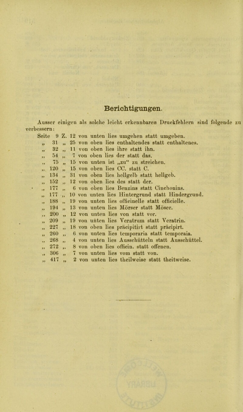 Berichtigungen. Ausser einigen als solche leicht erkennbaren Druckfehlern sind folgende zu verbessern: Seite 9 Z. 12 von unten lies umgehen statt umgeben. 99 99 31 „ 25 von oben lies enthaltendes statt enthaltenes. 32 „ 11 von oben lies ihre statt ihn. 54 „ 7 von oben lies der statt das. 75 „ 15 von unten ist „zu“ zu streichen. 120 „ 15 von oben lies CC. statt C. 134 „ 31 von oben lies hellgelb statt hellgeb. 152 „ 12 von oben lies des statt der. 177 „ 6 von oben lies Benzins statt Cinchonins. 177 „ 10 von unten lies Hintergrund statt Hindergrund. 188 „ 19 von unten lies officinelle statt officielle. 194 „ 13 von unten lies Mörser statt Möser. 200 „ 12 von unten lies von statt vor. 209 „ 19 von unten lies Veratrum statt Veratrin. 227 „ 18 von oben lies präcipitirt statt präcipirt. 260 „ 6 von unten lies temporaria statt temporaia. 268 „ 4 von unten lies Ausschütteln statt Ausschüttel. 272 ,, 8 von oben lies ofticin. statt offenen. 306 „ 7 von unten lies vom statt von. 417 „ 2 von unten lies theilweise statt theitweise. 99