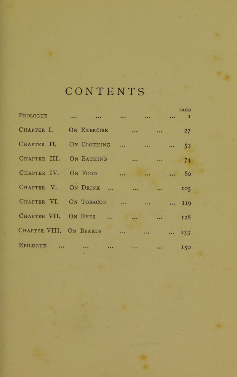 CONTENTS Prologue ... ... ... PAGE I Chapter I. On Exercise ... •< 27 Chapter II. On Clothing •• ... - 53 Chapter III. On Bathing ... • • 74 Chapter IV. On Food •• ... ... 80 Chapter V. On Drink ... ... .. 105 Chapter VI. On Tobacco ... ... 119 Chapter VII. On Eyes ... 128 Chapter VIII. On Beards • • ... - 133 Epilogue ... ... ,, 150