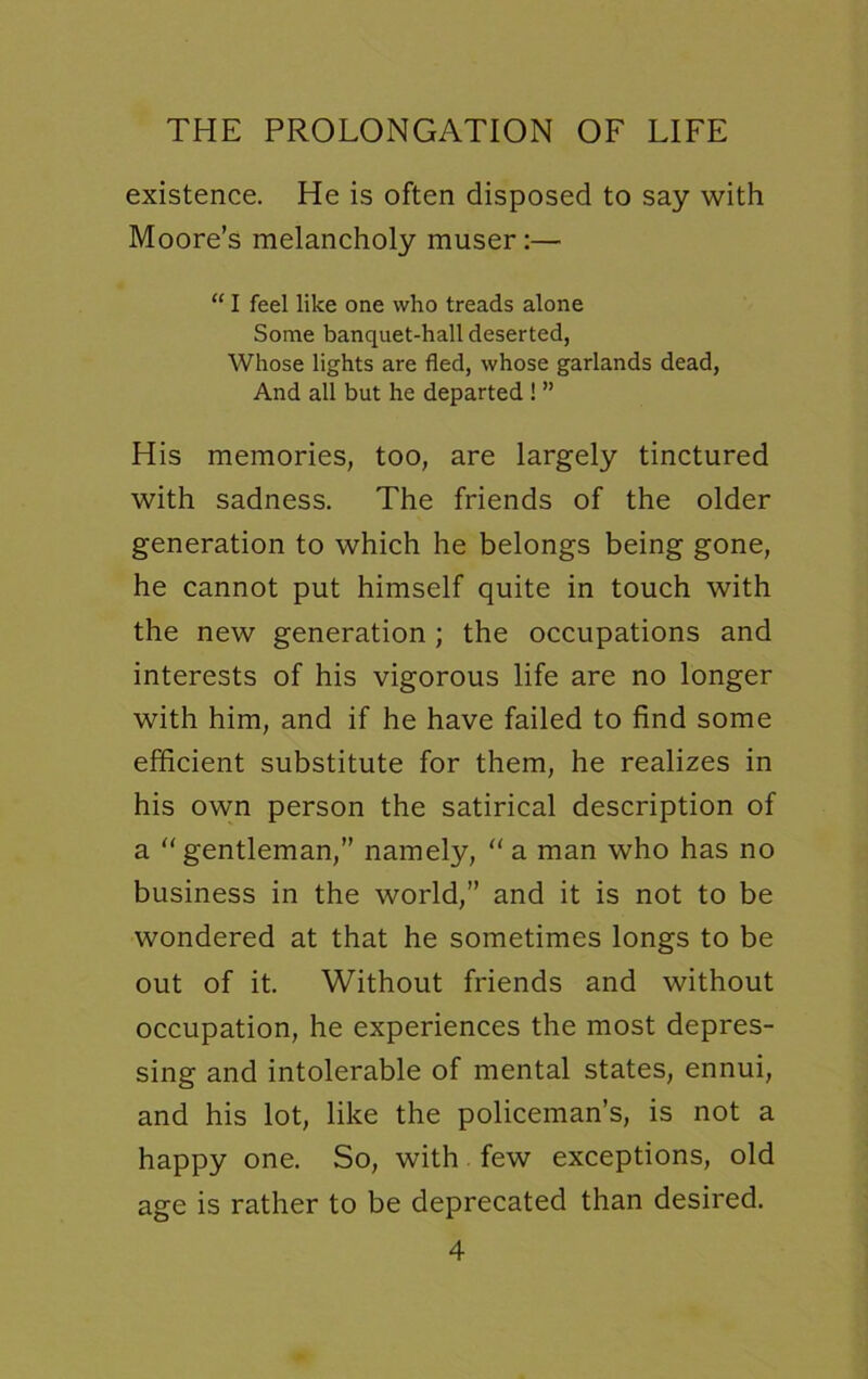existence. He is often disposed to say with Moore’s melancholy muser:— “ I feel like one who treads alone Some banquet-hall deserted, Whose lights are fled, whose garlands dead, And all but he departed ! ” His memories, too, are largely tinctured with sadness. The friends of the older generation to which he belongs being gone, he cannot put himself quite in touch with the new generation; the occupations and interests of his vigorous life are no longer with him, and if he have failed to find some efficient substitute for them, he realizes in his own person the satirical description of a gentleman,” namely, “ a man who has no business in the world,” and it is not to be wondered at that he sometimes longs to be out of it. Without friends and without occupation, he experiences the most depres- sing and intolerable of mental states, ennui, and his lot, like the policeman’s, is not a happy one. So, with few exceptions, old age is rather to be deprecated than desired.