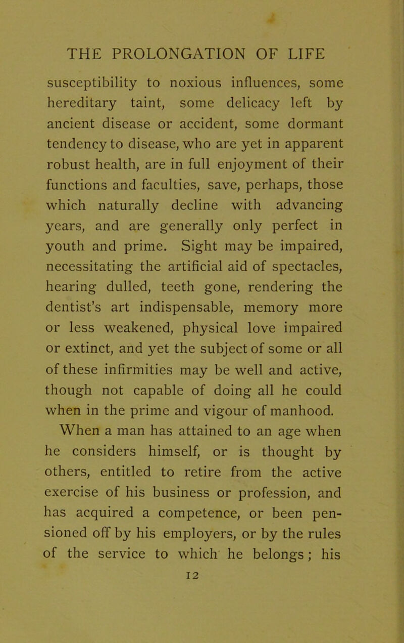 susceptibility to noxious influences, some hereditary taint, some delicacy left by ancient disease or accident, some dormant tendency to disease, who are yet in apparent robust health, are in full enjoyment of their functions and faculties, save, perhaps, those which naturally decline with advancing years, and are generally only perfect in youth and prime. Sight may be impaired, necessitating the artificial aid of spectacles, hearing dulled, teeth gone, rendering the dentist’s art indispensable, memory more or less weakened, physical love impaired or extinct, and yet the subject of some or all of these infirmities may be well and active, though not capable of doing all he could when in the prime and vigour of manhood. When a man has attained to an age when he considers himself, or is thought by others, entitled to retire from the active exercise of his business or profession, and has acquired a competence, or been pen- sioned off by his employers, or by the rules of the service to which he belongs; his