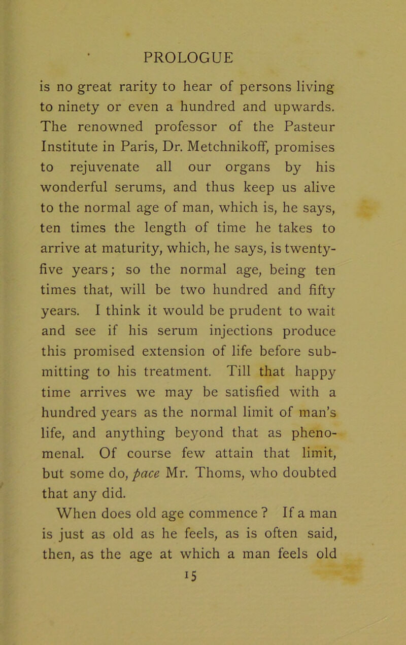 is no great rarity to hear of persons living to ninety or even a hundred and upwards. The renowned professor of the Pasteur Institute in Paris, Dr. Metchnikoff, promises to rejuvenate all our organs by his wonderful serums, and thus keep us alive to the normal age of man, which is, he says, ten times the length of time he takes to arrive at maturity, which, he says, is twenty- five years; so the normal age, being ten times that, will be two hundred and fifty years. I think it would be prudent to wait and see if his serum injections produce this promised extension of life before sub- mitting to his treatment. Till that happy time arrives we may be satisfied with a hundred years as the normal limit of man’s life, and anything beyond that as pheno- menal. Of course few attain that limit, but some do, pace Mr. Thoms, who doubted that any did. When does old age commence ? If a man is just as old as he feels, as is often said, then, as the age at which a man feels old i5