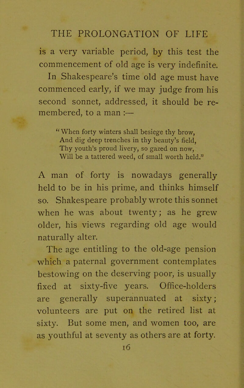 is a very variable period, by this test the commencement of old age is very indefinite. In Shakespeare’s time old age must have commenced early, if we may judge from his second sonnet, addressed, it should be re- membered, to a man :— “ When forty winters shall besiege thy brow, And dig deep trenches in thy beauty’s field, Thy youth’s proud livery, so gazed on now, Will be a tattered weed, of small worth held.” A man of forty is nowadays generally held to be in his prime, and thinks himself so. Shakespeare probably wrote this sonnet when he was about twenty; as he grew older, his views regarding old age would naturally alter. The age entitling to the old-age pension which a paternal government contemplates bestowing on the deserving poor, is usually fixed at sixty-five years. Office-holders are generally superannuated at sixty; volunteers are put on the retired list at sixty. But some men, and women too, are as youthful at seventy as others are at forty.