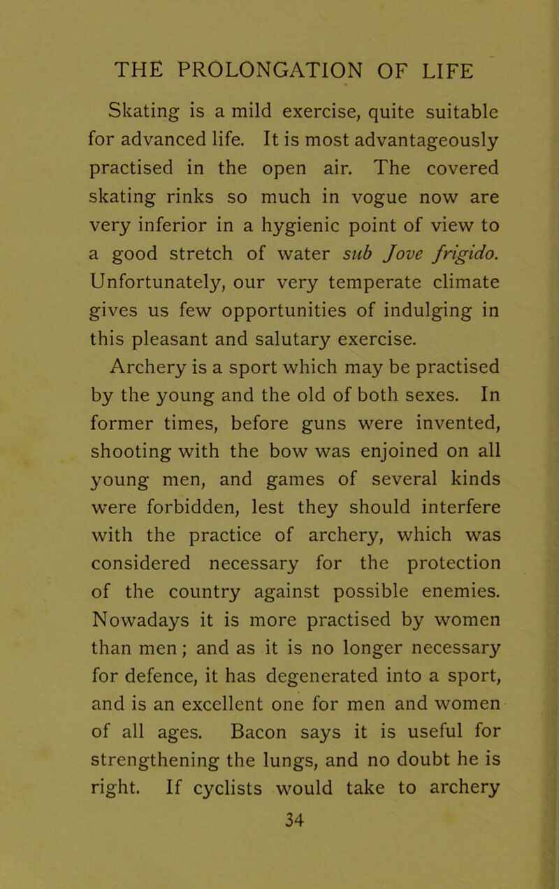 Skating is a mild exercise, quite suitable for advanced life. It is most advantageously practised in the open air. The covered skating rinks so much in vogue now are very inferior in a hygienic point of view to a good stretch of water sub Jove frigido. Unfortunately, our very temperate climate gives us few opportunities of indulging in this pleasant and salutary exercise. Archery is a sport which may be practised by the young and the old of both sexes. In former times, before guns were invented, shooting with the bow was enjoined on all young men, and games of several kinds were forbidden, lest they should interfere with the practice of archery, which was considered necessary for the protection of the country against possible enemies. Nowadays it is more practised by women than men; and as it is no longer necessary for defence, it has degenerated into a sport, and is an excellent one for men and women of all ages. Bacon says it is useful for strengthening the lungs, and no doubt he is right. If cyclists would take to archery