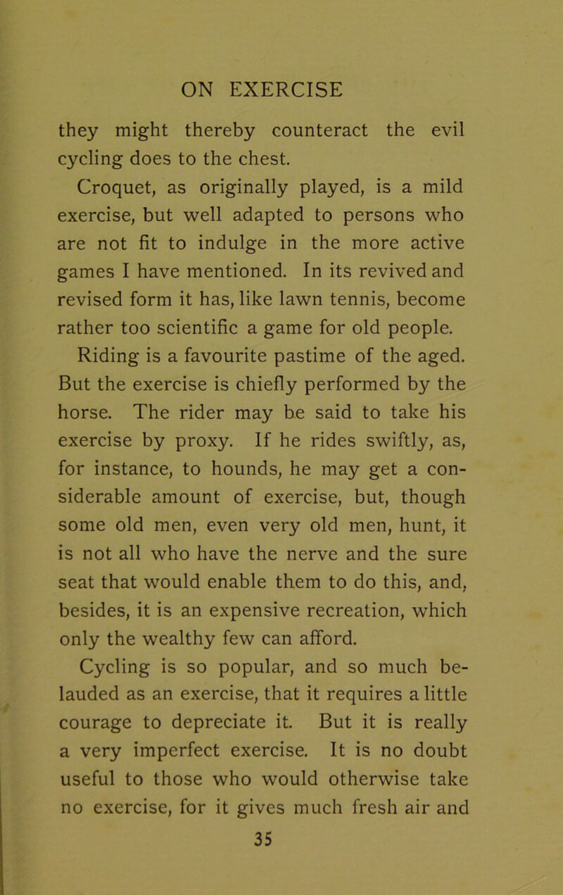 they might thereby counteract the evil cycling does to the chest. Croquet, as originally played, is a mild exercise, but well adapted to persons who are not fit to indulge in the more active games I have mentioned. In its revived and revised form it has, like lawn tennis, become rather too scientific a game for old people. Riding is a favourite pastime of the aged. But the exercise is chiefly performed by the horse. The rider may be said to take his exercise by proxy. If he rides swiftly, as, for instance, to hounds, he may get a con- siderable amount of exercise, but, though some old men, even very old men, hunt, it is not all who have the nerve and the sure seat that would enable them to do this, and, besides, it is an expensive recreation, which only the wealthy few can afford. Cycling is so popular, and so much be- lauded as an exercise, that it requires a little courage to depreciate it. But it is really a very imperfect exercise. It is no doubt useful to those who would otherwise take no exercise, for it gives much fresh air and