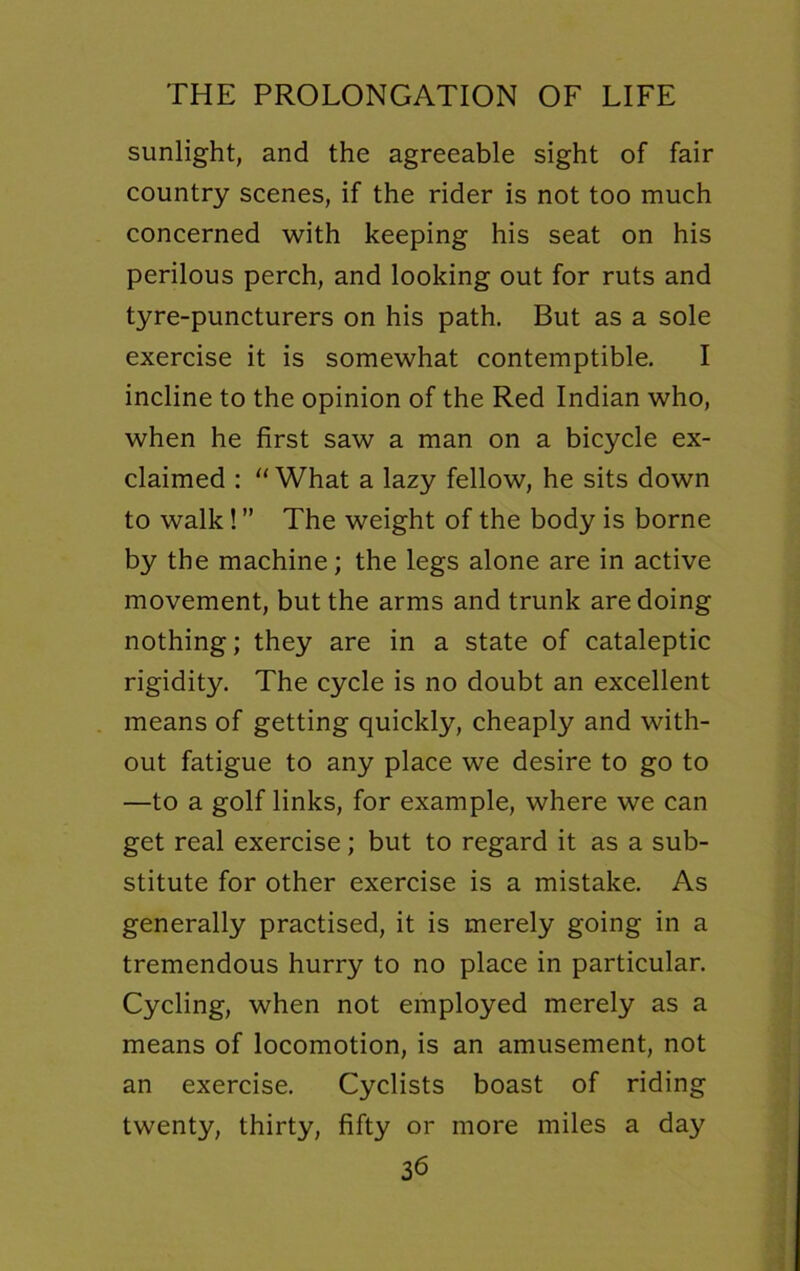 sunlight, and the agreeable sight of fair country scenes, if the rider is not too much concerned with keeping his seat on his perilous perch, and looking out for ruts and tyre-puncturers on his path. But as a sole exercise it is somewhat contemptible. I incline to the opinion of the Red Indian who, when he first saw a man on a bicycle ex- claimed : “What a lazy fellow, he sits down to walk! ” The weight of the body is borne by the machine; the legs alone are in active movement, but the arms and trunk are doing nothing; they are in a state of cataleptic rigidity. The cycle is no doubt an excellent means of getting quickly, cheaply and with- out fatigue to any place we desire to go to —to a golf links, for example, where we can get real exercise; but to regard it as a sub- stitute for other exercise is a mistake. As generally practised, it is merely going in a tremendous hurry to no place in particular. Cycling, when not employed merely as a means of locomotion, is an amusement, not an exercise. Cyclists boast of riding twenty, thirty, fifty or more miles a day