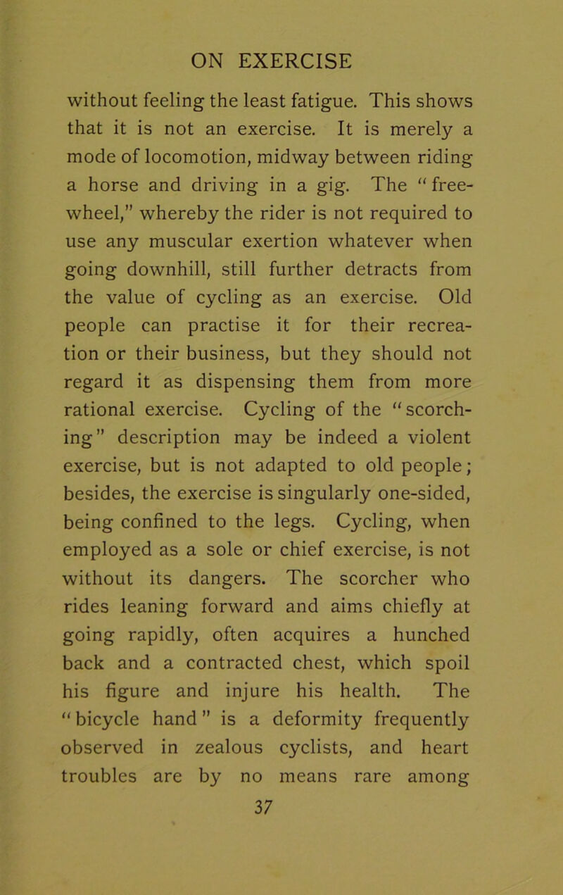 without feeling the least fatigue. This shows that it is not an exercise. It is merely a mode of locomotion, midway between riding a horse and driving in a gig. The “ free- wheel,” whereby the rider is not required to use any muscular exertion whatever when going downhill, still further detracts from the value of cycling as an exercise. Old people can practise it for their recrea- tion or their business, but they should not regard it as dispensing them from more rational exercise. Cycling of the scorch- ing” description may be indeed a violent exercise, but is not adapted to old people; besides, the exercise is singularly one-sided, being confined to the legs. Cycling, when employed as a sole or chief exercise, is not without its dangers. The scorcher who rides leaning forward and aims chiefly at going rapidly, often acquires a hunched back and a contracted chest, which spoil his figure and injure his health. The “ bicycle hand ” is a deformity frequently observed in zealous cyclists, and heart troubles are by no means rare among