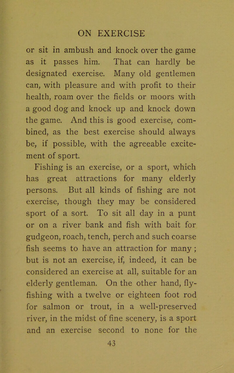 or sit in ambush and knock over the game as it passes him. That can hardly be designated exercise. Many old gentlemen can, with pleasure and with profit to their health, roam over the fields or moors with a good dog and knock up and knock down the game. And this is good exercise, com- bined, as the best exercise should always be, if possible, with the agreeable excite- ment of sport. Fishing is an exercise, or a sport, which has great attractions for many elderly persons. But all kinds of fishing are not exercise, though they may be considered sport of a sort. To sit all day in a punt or on a river bank and fish with bait for gudgeon, roach, tench, perch and such coarse fish seems to have an attraction for many; but is not an exercise, if, indeed, it can be considered an exercise at all, suitable for an elderly gentleman. On the other hand, fly- fishing with a twelve or eighteen foot rod for salmon or trout, in a well-preserved river, in the midst of fine scenery, is a sport and an exercise second to none for the