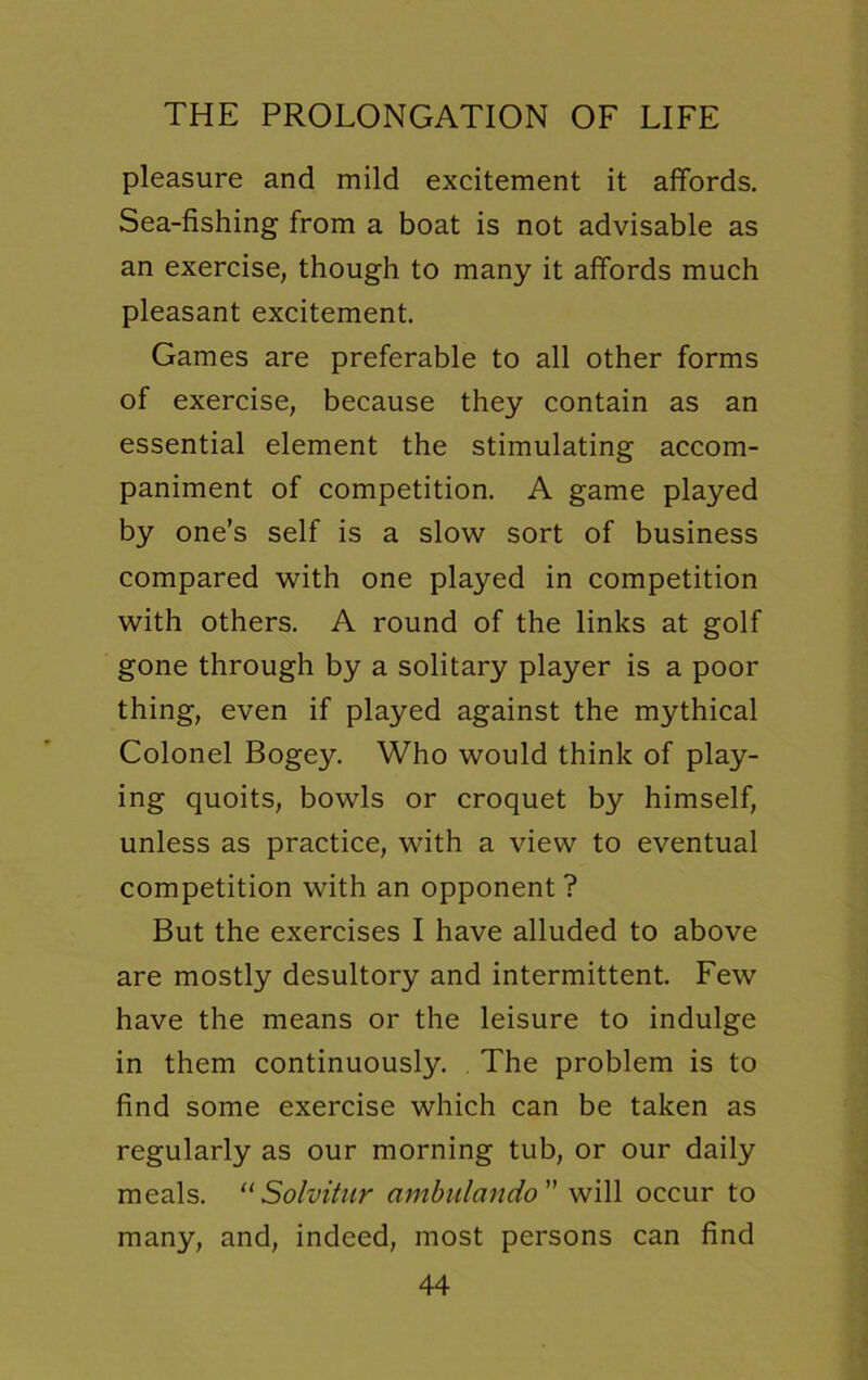 pleasure and mild excitement it affords. Sea-fishing from a boat is not advisable as an exercise, though to many it affords much pleasant excitement. Games are preferable to all other forms of exercise, because they contain as an essential element the stimulating accom- paniment of competition. A game played by one’s self is a slow sort of business compared with one played in competition with others. A round of the links at golf gone through by a solitary player is a poor thing, even if played against the mythical Colonel Bogey. Who would think of play- ing quoits, bowls or croquet by himself, unless as practice, with a view to eventual competition with an opponent ? But the exercises I have alluded to above are mostly desultory and intermittent. Few have the means or the leisure to indulge in them continuously. The problem is to find some exercise which can be taken as regularly as our morning tub, or our daily meals. “Solvitur ambulando ” will occur to many, and, indeed, most persons can find