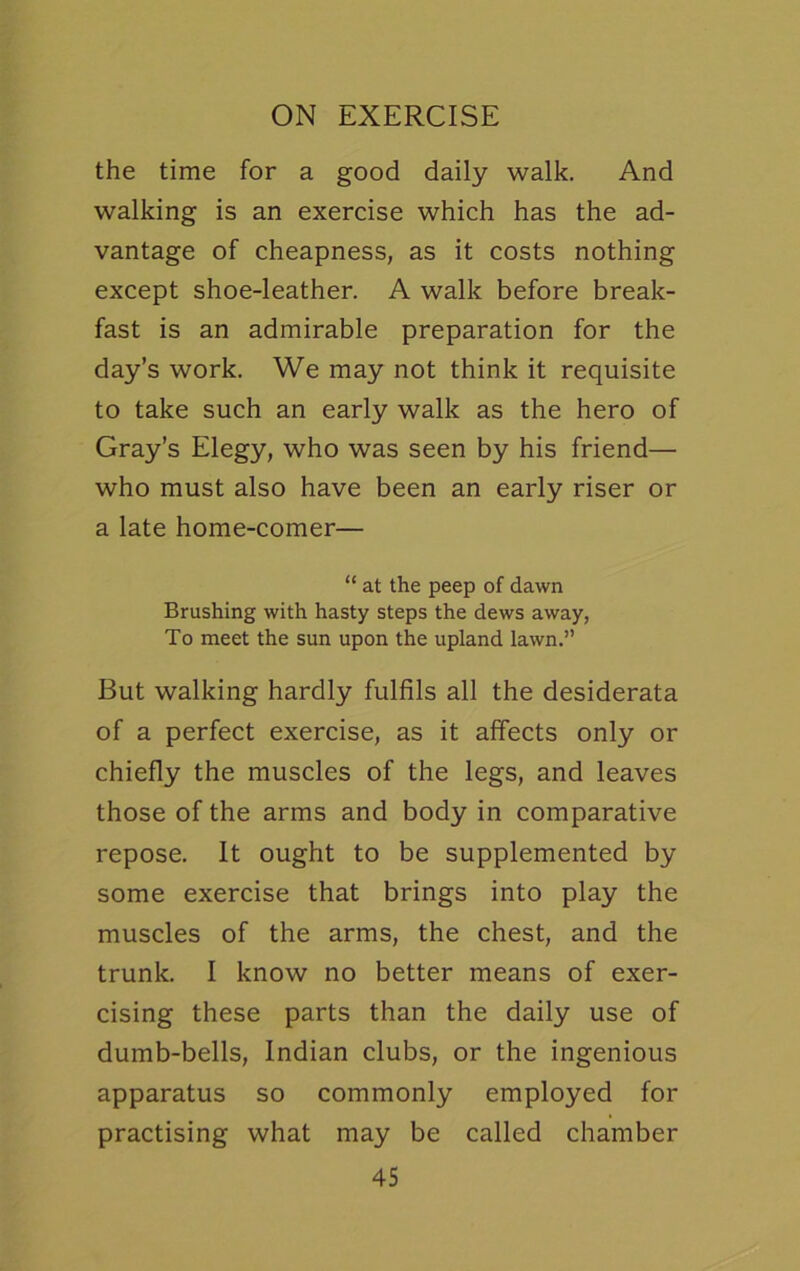 the time for a good daily walk. And walking is an exercise which has the ad- vantage of cheapness, as it costs nothing except shoe-leather. A walk before break- fast is an admirable preparation for the day’s work. We may not think it requisite to take such an early walk as the hero of Gray’s Elegy, who was seen by his friend— who must also have been an early riser or a late home-comer— “ at the peep of dawn Brushing with hasty steps the dews away, To meet the sun upon the upland lawn.” But walking hardly fulfils all the desiderata of a perfect exercise, as it affects only or chiefly the muscles of the legs, and leaves those of the arms and body in comparative repose. It ought to be supplemented by some exercise that brings into play the muscles of the arms, the chest, and the trunk. I know no better means of exer- cising these parts than the daily use of dumb-bells, Indian clubs, or the ingenious apparatus so commonly employed for practising what may be called chamber