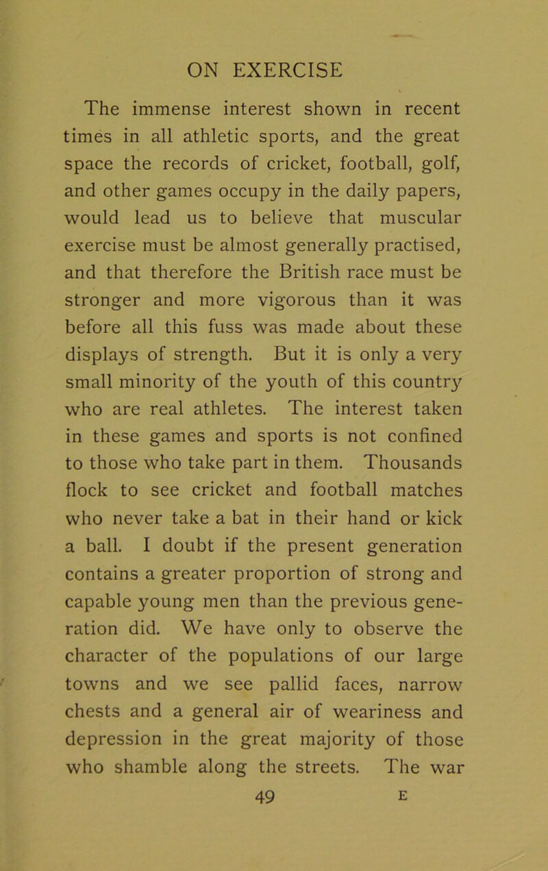 The immense interest shown in recent times in all athletic sports, and the great space the records of cricket, football, golf, and other games occupy in the daily papers, would lead us to believe that muscular exercise must be almost generally practised, and that therefore the British race must be stronger and more vigorous than it was before all this fuss was made about these displays of strength. But it is only a very small minority of the youth of this country who are real athletes. The interest taken in these games and sports is not confined to those who take part in them. Thousands flock to see cricket and football matches who never take a bat in their hand or kick a ball. I doubt if the present generation contains a greater proportion of strong and capable young men than the previous gene- ration did. We have only to observe the character of the populations of our large towns and we see pallid faces, narrow chests and a general air of weariness and depression in the great majority of those who shamble along the streets. The war