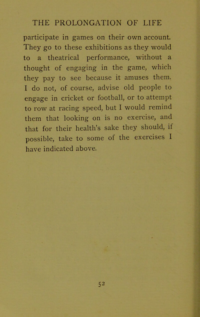 participate in games on their own account. They go to these exhibitions as they would to a theatrical performance, without a thought of engaging in the game, which they pay to see because it amuses them. I do not, of course, advise old people to engage in cricket or football, or to attempt to row at racing speed, but I would remind them that looking on is no exercise, and that for their health’s sake they should, if possible, take to some of the exercises I have indicated above.