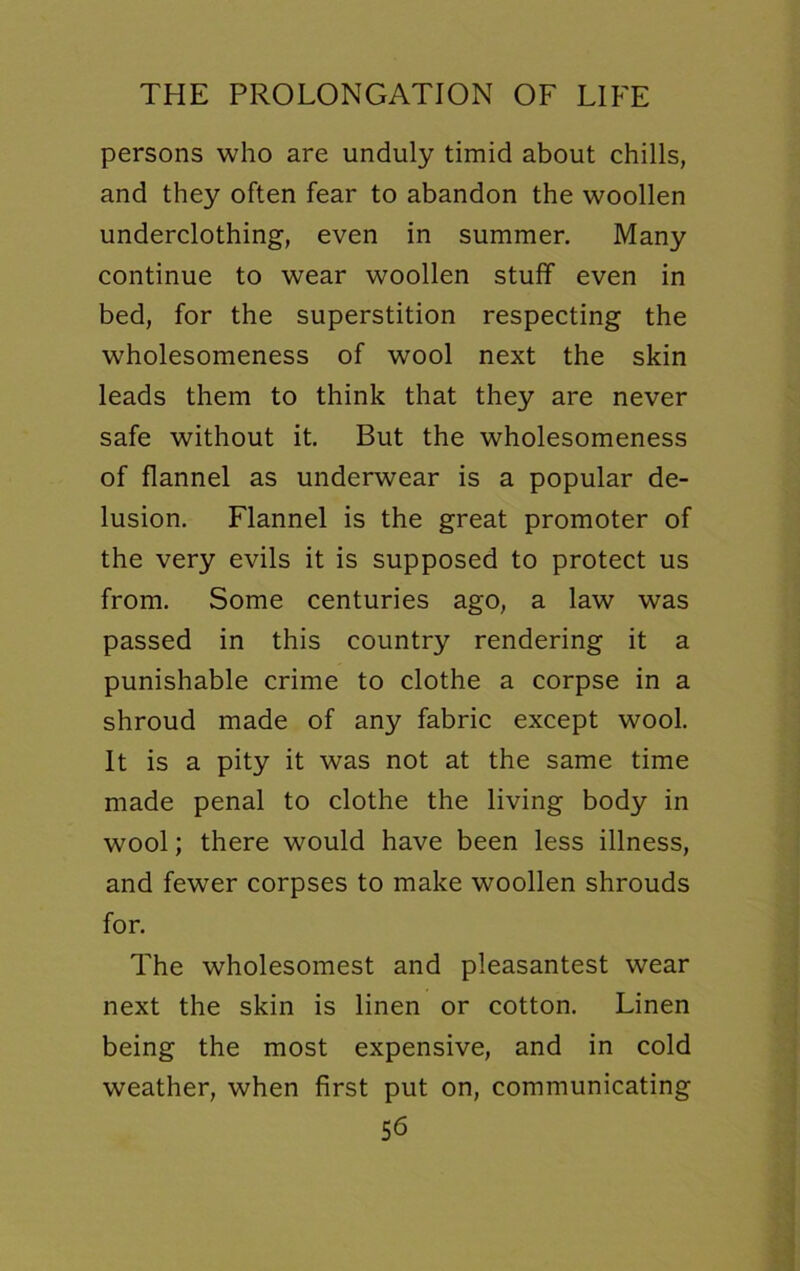 persons who are unduly timid about chills, and they often fear to abandon the woollen underclothing, even in summer. Many continue to wear woollen stuff even in bed, for the superstition respecting the wholesomeness of wool next the skin leads them to think that they are never safe without it. But the wholesomeness of flannel as underwear is a popular de- lusion. Flannel is the great promoter of the very evils it is supposed to protect us from. Some centuries ago, a law was passed in this country rendering it a punishable crime to clothe a corpse in a shroud made of any fabric except wool. It is a pity it was not at the same time made penal to clothe the living body in wool; there would have been less illness, and fewer corpses to make woollen shrouds for. The wholesomest and pleasantest wear next the skin is linen or cotton. Linen being the most expensive, and in cold weather, when first put on, communicating