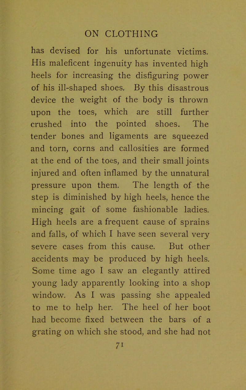 has devised for his unfortunate victims. His maleficent ingenuity has invented high heels for increasing the disfiguring power of his ill-shaped shoes. By this disastrous device the weight of the body is thrown upon the toes, which are still further crushed into the pointed shoes. The tender bones and ligaments are squeezed and torn, corns and callosities are formed at the end of the toes, and their small joints injured and often inflamed by the unnatural pressure upon them. The length of the step is diminished by high heels, hence the mincing gait of some fashionable ladies. High heels are a frequent cause of sprains and falls, of which I have seen several very severe cases from this cause. But other accidents may be produced by high heels. Some time ago I saw an elegantly attired young lady apparently looking into a shop window. As I was passing she appealed to me to help her. The heel of her boot had become fixed between the bars of a grating on which she stood, and she had not