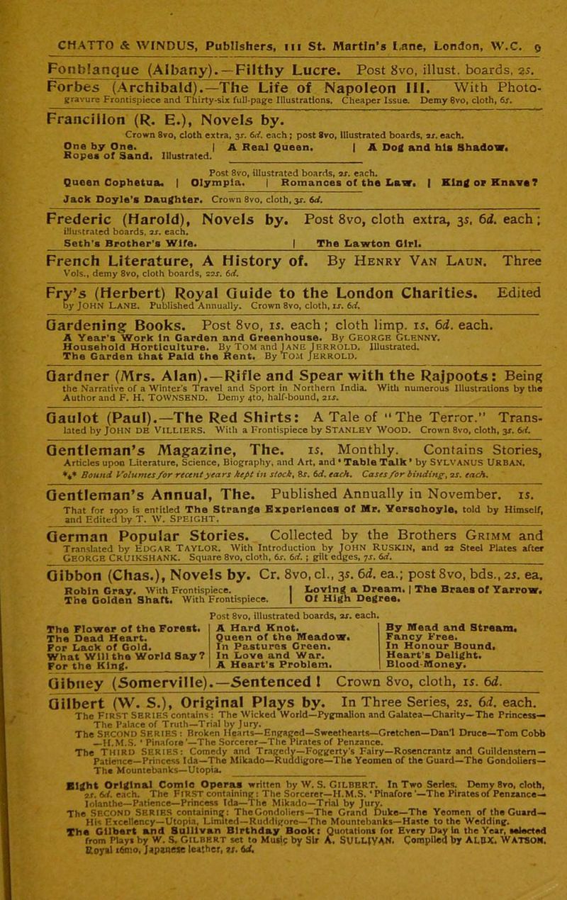 Fonblanque (Albany). —Filthy Lucre. Post 8vo, illust. boards, is. Forbes (Archibald).—The Life of Napoleon III. With Photo- gravure Frontispiece and Thirty-six full-page Illustrations. Cheaper Issue. Demy 6vo, cloth, fix. Franciilon (R. E.), Novels by. Crown 8vo, cloth extra, 3X. 6d. each; post 8vo, Illustrated boards, 2r. each. One by One. j A Real Queen. | A Dog and his Shadow. Ropes of Sand. Illustrated. Post 8vo, illustrated boards, ax. each. Queen Cophetua. | Olympia. | Romances of the Law. | King op Knave? Jack Doyle’s Daughter. Crown 8vo, cloth, 3X. 6d. Frederic (Harold), Novels by. Post 8vo, cloth extra, 3s, 6d. each; illustrated boards, ax. each. Seth’s Brother’s Wife. | The Lawton Girl. French Literature, A History of. By Henry Van Laun. Three V’ols., demy 8vo, cloth boards, 22X. 6d. Fry’s (Herbert) Royal Guide to the London Charities. Edited by JOHN Lane. Published Annually. Crown 8vo, cloth, ix. 6d. Gardening Books. Post 8vo, is. each; cloth limp. is. 6d. each. A Year’s Work In Garden and Greenhouse. By George Glenny. Household Horticulture. By TOM and JANE lERROLD. Illustrated. The Garden that Paid the Rent. By tom Jerrold. Gardner (Mrs. Alan). —Rifle and Spear with the Rajpoots: Being the Narrative of a Winter’s Travel and Sport in Northern India. With numerous Illustrations by the Author and F. H. TOWNSEND. Demy 4to, half-bound, 2ix. Gaulot (Paul).—The Red Shirts: A Tale of ’’The Terror.” Trans- latedbyJOHN DE ViLLlERS. With a Frontispiece by STANLEY WOOD. Crown 8vo, cloth, 3X. 6<i. Gentleman’s Magazine, The. is. Monthly. Contains Stories, Articles upon Literature, Science, Biography, and Art, and • Table Talk ’ by SYLVANUS URBAN. *** Bound Volumes /or recent years kept in stock, 8x. 6d. each. Cases for binding-, 2 x. each. Gentleman’s Annual, The. Published Annually in November, is. That for 190a is entitled The Strange Experiences of Mr. Yersohoyle, told by Himself, and Edited by T. IV■ SPEIGHT, German Popular Stories. Collected by the Brothers Grimm and Translated by EDGAR TAYLOR. With Introduction by JOHN RUSKIN, and aa Steel Plates after GEORGE CRUIKSHANK. Square 8vo, cloth, 6x. 6d. ; gilt edges, 7x. 6d. _____ Gibbon (Chas.), Novels by. Cr. 8vo, cl., 3s. 6d. ea.; post 8vo, bds., 2s. ea. Robin Gray. With Frontispiece. J Loving a Dream. | The Braes of Yarrow. The Golden Shaft. With Frontispiece. | Of High Degree. Post 8vo, illustrated boards, ax. each. The Flower of the Forest. The Dead Heart. For Lack of Gold. What Will the World Say? For the King. A Hard Knot. Queen of the Meadow. In Pastures Green. In Love and War. A Heart’s Problem. By Mead and Stream. Fancy Free. In Honour Bound. Heart’s Delight. Blood-Money. Gibuey (Somerville).—Sentenced 1 Crown 8vo, cloth, is. 6d. Gilbert (W. S.), Original Plays by. In Three Series, is. 6d. each. The FIRST SERIES contains : The Wicked World—Pygmalion and Galatea—Charity—The Princess— The Palace of Truth—Trial by Jury. The SECOND SERIES : Broken Hearts— Engaged—Sweethearts—Gretchen—Dan’l Druce—Tom Cobb —H.M.S. ‘ Pinafore’—The Sorcerer—Tlie Pirates of Penzance. The Third SERIES: Comedy and Tragedy—Foggerty’s Fairy—Rosencrantz and Guildenstem— Patience—Princess Ida—The Mikado—Ruddigorc—The Yeomen of the Guard—The Gondoliers— The Mountebanks—Utopia. Bight Original Comic Operas written by W. S. Gilbert. In Two Series. Demy 8vo, cloth, 2.r. 6d. each. The FIRST containing: The Sorcerer—I I.M.S. * Pinafore ’—The Pirates of Penzance— lolanthc—Patience—Princess Ida—The Mikado—Trial by Jury. The SECOND SERIES containing: The Gondoliers—The Grand Duke—The Yeomen of the Guard— His Excellency—Utopia, Limited—Ruddigorc—The Mountebanks—Haste to the Wedding. The Gilbert and Sullivan Birthday Book: Quotations for Every Day In the Year, selected from Plays by W. S. GILBERT set to Murif by Sir A. SULLIVAN. Compiled by ALUX. WATSON. Royal x6mo, Japanese leather, ts. 6d.