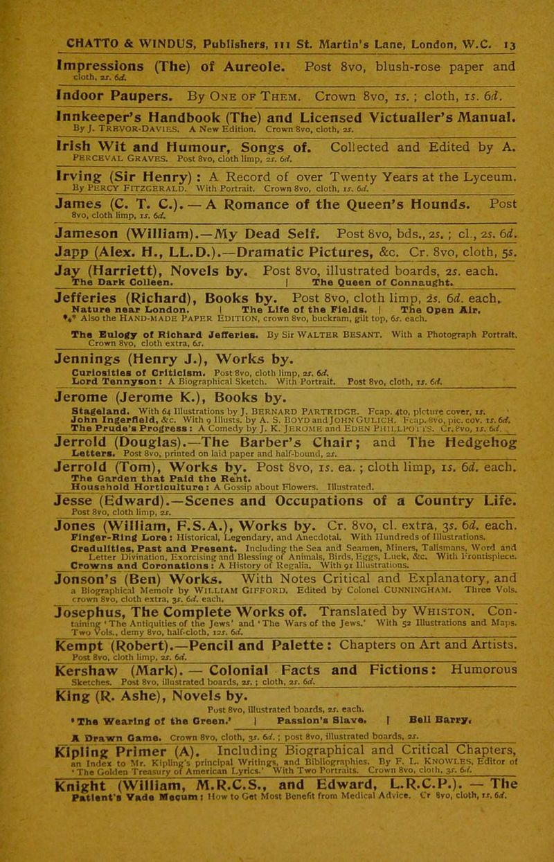 Impressions (The) of Aureole. Post 8vo, blush-rose paper and cloth, as. 6d. Indoor Paupers. By One of Them. Crown 8vo, is.; cloth, is. 6d. Innkeeper’s Handbook (The) and Licensed Victualler’s Manual By J. TREVOR-Davies. A New Edition. Crown 8vo, cloth, as. Irish Wit and Humour, Songs of. Collected and Edited by A. Perceval Graves. Post 8vo, cloth limp, as. 6d. Irving (Sir Henry) : A Record of over Twenty Years at the Lyceum. By PERCY FITZGERALD. With Portrait. Crown 8vo, cloth, u. 6.L James (C. T. C.). — A Romance of the Queen’s Hounds. Post 8vo, doth limp, is. 6d. Jameson (William).—My Dead Self. Post 8vo, bds., 2s. ; cl., 2s. 6d. Japp (Alex. H., LL.D.).—Dramatic Pictures, &c. Cr. 8vo, cloth, 5s. Jay (Harriett), Novels by. Post 8vo, illustrated boards, 2s. each. The Dark Colleen. | The Queen of Connaught. Jefferies (Richard), Books by. Post 8vo, cloth limp, is. 6d. each. Nature near London. I The Life of the Fields. | The Open Air, Also the Hand-made Paper Edition, crown 8vo, buckram, gilt top, 6s. each. The Eulogy of Richard Jefferies. By Sir Walter Besant. With a Photograph Portrait. Crown 8vo, cloth extra, 6s. Jennings (Henry J.), Works by. Curiosities of Criticism. Post 8vo, cloth limp, as. 6d. Lord Tennyson : A Biographical Sketch. With Portrait. Post 8vo, cloth, is. 6d. Jerome (Jerome K.), Books by. Stageland. With 64 Illustrations by J. BERNARD PARTRIDGE. Fcap. 4to, picture cover, tj. John Ingerfleld, &c. With 9 lllusts. by A. S. Boyd andJOHN Gulich. Heap.8vo, pic. cov. is. 6d. The Prude’s Progress : A Comedy by J. K. Jerome and Eden Phillpo its. Cr.8vo, is. 6<i. . Jerrcld (Douglas).—The Barber’s Chair; and The Hedgehog Lettere, Post 8vo, printed on laid paper and half-bound, as. Jerrold (Tom), Works by. Post 8vo, is. ea.; cloth limp, is. 6d. each. The Garden that Paid the Rent. Household Horticulture : A Gossip about Flowers. Illustrated. Jesse (Edward).—Scenes and Occupations of a Country Life. Post 8vo, cloth limp, as. Jones (William, F.S.A.), Works by. Cr. 8vo, cl. extra, 3s. 6d. each. Finger-Ring Lore : Historical, Legendary, and Anecdotal. With Hundreds of Illustrations. Credulities, Past and Present. Including the Sea and Seamen, Miners, Talismans, Word and Letter Divination, Exorcising and Blessing of Animals, Birds, Eggs, Luck, &c. With Frontispiece. Crowns and Coronations : A History of Regalia. With 91 Illustrations. Jonson’s (Ben) Works. With Notes Critical and Explanatory, and a Biographical Memoir by William GIFFORD. Edited by Colonel CUNNINGHAM. Three Vols. crown 8vo, cloth extra, y. 6d. each. ____ Josephus, The Complete Works of. Translated by Whiston. Con- taining * The Antiquities of the Jews' and ‘The Wars of the Jews.’ With 52 Illustrations and Maps. Two Vols., demy 8vo, half-cloth, ias. 6d, Kempt [Robert).—Pencil and Palette : Chapters on Art and Artists. Post 8vo, cloth limp, as. 6d. Kershaw (Mark). — Colonial Facts and Fictions: Humorous Sketches. Post 8vo, illustrated boards, as. ; cloth, as. 6d. King (R. Ashe), Novels by. Post 8vo, illustrated boards, as. each. •The Wearing of the Green.’ | Passlon’a Slave. | Bell Barry ( A Drawn Game. Crown 8vo, cloth, y. 6d.; post 8vo, illustrated boards, as. Kipling Primer (A). Including~Biographical and Critical Chapters, an Index to Mr. Kipling’s principal Writings, and Bibliographies. By F. L. KNOWLES, Editor of • The Golden Treasury of American Lyrics.’ With Two Portraits. Crown 8vo, cloth. 3s. 6d. Knight (William, M.R.C.S., and Edward, L.R.C.P.). — The Patient's Yade Mecum ; How to Get Most Benefit from Medical Advice. Cr fivo, cloth, rr, 6d.