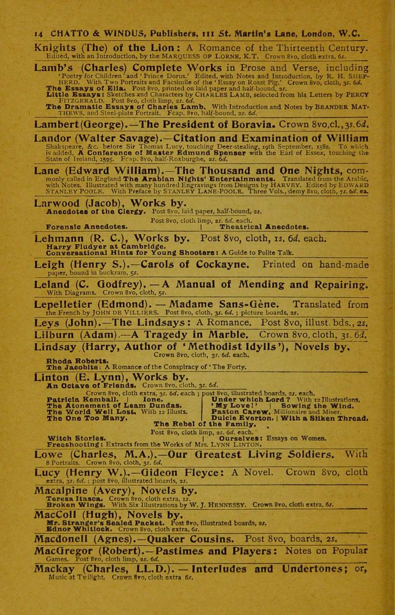Knights (The) of the Lion : A Romance of the Thirteenth Century. Edited, with an Introduction, by the MARQUESS OF LORNE, K.T. Crown 8vo, cloth extra, Os. Lamb’s (Charles) Complete Works in Prose and Verse, including ' Poetry for Children'and 'Prince Dorus.' Edited, with Notes and Introduction, by R. H. SHEP- HERD. With Two Portraits and Facsimile of the 4 Essay on Roast Pig.‘ Crown 8vo, cloth, y. 6d. The Essays of Elia. Post 8vo, printed on laid paper and half-bound, is. Littlo Essays : Sketches and Characters by Charles LAMB, selected from his Letters by PERCY Fitzgerald. Post 8vo, doth limp, is. 6d. The Dramatic Essays of Charles Lamb. With Introduction and Notes by Brander Mat- THEWS, and Steel-plate Portrait. Fcap. 8vo, half-bound, is. 6d. Lambert(George).-—The President of Boravia. Crown 8vo,cl.,3s.6i. Landor (Walter Savage).—Citation and Examination of William Shakspeare, &c. belore Sir Thomas Lucy, touching- Deer-stealing, 19th September, 1582. To which is added, A Conference of Master Edmund Spenser with the Earl of Essex, touching the State of Ireland, 1595. Fcap. 8vo, half-Roxburghe, is. td. Lane (Edward William).—The Thousand and One Nights, com- monly called in England The Arabian Nights’ Entertainments. Translated from the Arabic, with Notes. Illustrated with many hundred Engravings from Designs by HARVEY. Edited by Edward Stanley Poole. With Preface by Stanley Lane-Poole. Three Vols., demy 8vo, cloth, 7s. td. ea. Larwood (Jacob), Works by. Anecdotes of the Clergy. Post 8vo, laid paper, half-bound, is. Post 8vo, cloth limp, is. td. each. Forensic Anecdotes. | Theatrical Anecdotes. Lehmann (R. C.), Works by. Post 8vo, cloth, is. 6d. each. Harry Fludyer at Cambridge. Conversational Hints for Young Shooters : A Guide to Polite Talk. Leigh (Henry S.).—Carols of Cockayne. Printed on hand-made paper, bound in buckram, 5s. Leland (C. Godfrey).—A Manual of Mending and Repairing. With Diagrams. Crown 8vo, cloth, 5s. Lepelletier (Edmond). — Madame Sans-Gene. Translated from the French by JOHN PE VlLLIERS. Post 8vo, cloth, y. td. ; picture boards, is. Leys (John).—The Lindsays: A Romance. Post 8vo, illust. bds., 2s. Liiburn (Adam).—A Tragedy in Marble. Crown 8vo, cloth, 35. 6:1. Lindsay (Harry, Author of ‘Methodist Idylls’), Novels by. Crown 8vo, cloth, 31“. td. each, Rhoda Roberts. The Jacobite: A Romance of the Conspiracy of * The Forty, Linton (E. Lynn), Works by. An Octave of Friends. Crown 8vo, cloth, 3J. td. Crown 8vo, cloth extra, 3J. 6d. each ; post 8vo, illustrated boards, is. each. Patricia Kemball. I lone. The Atonement of Learn Dunda9. The World Well Lost* With 12 Illusts. The One Too Many, Under which Lord ? With 12Illustrations. •My Love!* | Sowing the Wind. Paston C&rew, Millionaire and Miser. Dulcie Everton. | With a Silken Thread. The Rebel of the Family. Post 8vo, cloth limp, is. 6d. each. Witch Stories. | Ourselves: Essays on Women. Freeshootlng: Extracts from the Works of Mrs. LYNN LINTON. With Lowe (Charles, M.A.).—Our Greatest Living Soldiers. 8 Portraits. Crown 8vo, cloth, 3J. 6d. Lucy (Henry W.)..—Gideon Fleyce: A Novel. Crown 8vo, cloth extra, 3*. td. ; post 8vo, illustrated boards, is. Macalpine (Avery), Novels by. Teresa Itasca. Crown 8vo, cloth extra, is. Broken Winga. With Six Illustrations by W, J. HENNESSV. Crown 8vo, cloth extra, 6s. MacColl (Hugh), Novels by. Mr. Stranger’s Sealed Packet. Post 8vo, illustrated boards, is. Ed nor Whitlock. Crown 8vo, cloth extra, 6j. __________________ Macdonell (Agnes).—Quaker Cousins. Post 8vo, boards, 2s, MacGregor (Robert).—Pastimes and Players: Notes on Popular Games. Post 8vo, cloth limp, is. td. __ Mackay (Charles, LL.D.). — Interludes Music at Twilight. Crown 8ro, cloth extra 6s. and Undertones; or,