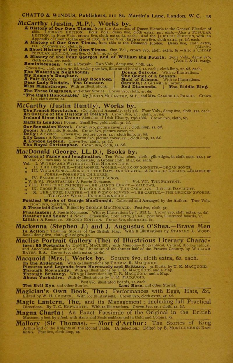 McCarthy (Justin, M.P.), Works by. A History of Our Own Times, from the Accession of Queen Victoria to the General Election of 1880. Library Edition. Four Vols., demy 8vo, cloth extra, 10s. each.—Also a POPULAR Edition, in Four Vols., crown 8vo, cloth extra, 6x. each.—And the Jubilee Edition, with an Appendix of Eventstothe end of 1886, in Two Vols., laige crown 8vo, cloth extra, 7x. 6d. each. A History of Our Own Times, from 1880 to the Diamond Jubilee. Demy 8vo, cloth extra, i2j. ; or crown 8vo, cloth, 6s. [Shortly. A Short History of Our Own Times. One Vol., crown 8vo, cloth extra, 6s.—Also a CHEAP Popular Edition, post 8vo, cloth limp, os. 6d. A History of the Four Georges and of William the Fourth. Four Vols., demy 8vo, cloth extra, ns. each. [Vols. I. & II. ready. Reminiscences. With a Portrait. Two Vols,, demy 8vo, cloth, 24s. Crown 8vo, cloth extra, 3X. 6d. each; post 8vo, illustrated boards, os. each ; cloth limp, os. 6d. each. The Waterdale Neighbours. My Enemy’s Daughter. A Fair Saxon. I Linley Rochford. Dear Lady Disdain. I The Dictator. Miss Misanthrope. With 12 Illustrations. Donna Quixote. With 12 Illustrations. The Comet of a Season. Maid of Athens. With 12 Illustrations. Camiola: A Girl with a Fortune. Red Diamonds. j The Riddle Ring. The Three Disgraces, and other Stories. Crown 8vo, cloth, 3*. 6d. • The Right Honourable.' By Justin McCarthy, M.P., and Mrs. Campbell Praed. 8vo, cloth extra, 6s. Crown McCarthy (Justin Huntly), Works by. The French Revolution. (Constituent Assembly, 1789-91). Four Vols., demy 8vo, cloth, xzr. each. An Outline of the History of Ireland. Crown 8vo, ix. ; cloth, is. 6d. Ireland Since the Union: Sketches of Irish History, 1798-1886. Crown 8vo, cloth, 6x. Hafiz In London : Poems. Small 8vo, gold cloth, 3X. 6d. Our Sensation Novel. Crown 8vo, picture cover, is.; cloth limp, ix. 6d. Doom : An Atlantic Episode. Crown 8vo, picture cover, ix. Dolly : A Sketch. Crown 8vo, picture cover, ix.; cloth limp, ix. 6d. Lily Lass : A Romance. Crown 8vo, picture cover, xx.; cloth limp, ix. 6d. A London Legend. Crown 8vo, clotn, 3X. 6d. The Royal Christopher. Crown 8vo, cloth, 3X. 6d. MacDonald (George, LL.D.), Books by. Work, of Fancy and Imagination. Ten Vols., i6ino, cloth, gilt edges, In cloth case, sis.; or the Volumes may be had separately, in Grolier cloth, at ss. 6d. each. Vol. I. Within and Without.—the Hidden Life. „ II. the Disciple.—the Gospel Women.—book of Sonnets.—Organ Songs. „ III. Violin Songs.—Songs of the Days and Nights.—a Book of Dreams.-Roadsidb Poems.—Poems for children. „ IV. Parables.—Ballads.—Scotch Songs. „ V. & VI. PHANTASTES : A Faerie Romance. | Vol. VII. THE PORTENT. „ VIII. The light Princess.—The Giant's Heart.—Shadows. ,, IX. Cross Purposes.—the Golden Key.—The Carasovn.—Little Daylight. „ X. The Cruel Painter.—The Wow o' kivven.—The Castle.—The Broken swords. —The gray Wolf.—Uncle Cornelius. Poetical Works of George ISacDon&ld. Collected and Arranged by the Author. Two Vols. crown 8vo, buckram, 12J. A Threefold Cord. Edited by GEORGE MacDonald. Post 8vo, cloth, 5-r. Phantastes: A Faerie Romance. With 25 Illustrations by J. BELL. Crown 8vo, cloth extra, 3*. 6d. Heather and Snow: A NoveL Crown 8vo. cloth extra, $s. 6Y., post 8vo, illustrated boards, ss. Lilith : A Romance. SECOND EDITION. Crown 8vo, cloth extra, 6s. [ Mackenna (Stephen J.) and J. Augustus O’Shea.—Brave Men In Action : Thrilling Stories of the British Flag. With 8 Illustrations by STANLEY L. WOOD. Small demy 8vo, cloth, gilt edges, sx. Maclise Portrait Gallery (The) of Illustrious Literary Charac- ters: 85 Portraits by DANIEL MACLISE; with Memoirs—Biographical, Critical, Bibliographical, and Anecdotal—illustrative of the Literature of the former half of the Present Century, by WILLIAM BATES, B. a. Crown 8vo, cloth extra, 3X. 6d. Macquoid (Mrs.), Works by. Square 8vo, cloth extra, 65. each. In the Ardennes. With 50 Illustrations by Thomas R. Macquoid. Pictures and Legends from Normandy and Brittany. 34 Illusts. by T. R. MACQUOID, Through Normandy. With 92 Illustrations by T. R. MACQUOID, and a Map. Through Brittany. With 35 Illustrations by T. R. MACQUOID, and a Map. About Yorkshire. V/ith 67 Illustrations by T. R. MACQUOID. Post 8vo, illustrated boards, 2X. each. The Evil Eye, and other Stories. Lost Rose, and other Stories. Magician’s Own Book, The: Performances with Eggs, Hats, &c. Edited by W. H. CREMER. With 000 Illustrations. Crown 8vo, cloth extra, 4x. 6d. Magic Lantern, The, and its Management : Including full Practical Directions. By T. C. Hepworth. With xo Illustrations. Crown 8vo, xx.; cloth, ix. 6d, Magna Charta: An Exact Facsimile of the Original in the British Museum, 3 feet by 2 feet, with Arms and Seals emblazoned In Gold and Colours, sx. Mallory (Sir Thomas). — Mort d’Arthur: The Stories of King Arthur and of the Knights of the Round Table. (A Selection.) Edited by B. MONTGOMERIE Ran- king. Post 8vo, cloth limp, ax.