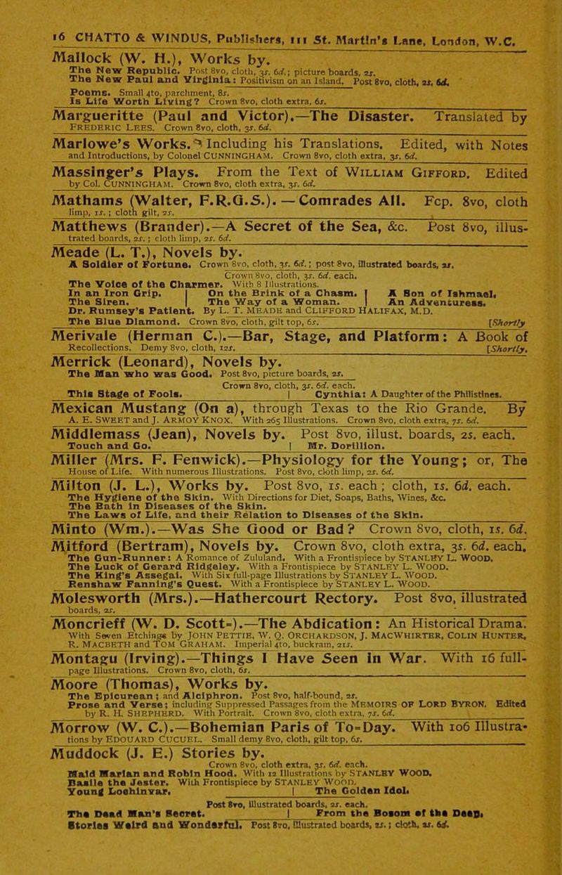 Mailock (W. H.), Works by. The New Republic. Post 8vo, cloth, 3s. 6d.; picture boards, 2s. The New Paul and Virginia: Positivism on an Island. Post 8vo, cloth, is. 6d. Poems. Small 4to, parchment, 8j. Is Life Worth Living? Crown 8vo, cloth extra. 6s. Margueritte (Paul and Victor).—The Disaster. Translated by Frederic lees. Crown 8vo, cloth, 31.6d. Marlowe’s Works.Including his Translations. Edited, with Notes and Introductions, by Colonel CUNNINGHAM. Crown 8vo, cloth extra, y. 6d. Massinger’s Plays. From the Text of William Gifford. Edited by Col. CUNNINGHAM, Crown 8vo, cloth extra, 3s. 6d. Mathams (Walter, F.R.G.5.).—Comrades All. Fcp. 8vo, cloth limp, ij. ; cloth gilt, 2s. % . Matthews (Brander).—A Secret of the Sea, &c. Post 8vo, illus- trated boards, 2s.; cloth limp, 2r. 6J. Meade (L. T.), Novels by. A Soldier of Fortune. Crown 8vo, cloth, ^r. 6d.; post 8vo, illustrated boards, is. Crown 8vo, cloth, y. 6d. each. The Voice of the Charmer, with 8 illustrations. In an Iron Grip. I On the Brink of a Chasm. I A Bon of Ishmael, The Siren. | The Way of a Woman. | An Advensureis. Dr. Rumsey’s Patient. By L. T. Meade and Clifford Halifax, M.D. The Blue Diamond. Crown 8vo, cloth, gilt top, 6r. [Shortly Merivale (Herman C.).—Bar, Stage, and Platform: A Book of Recollections. Demy 8vo, cloth, 1zs. [Shortly, Merrick (Leonard), Novels by. The Man who was Good. Post 8vo, picture boards, is. Crown 8vo, cloth, y. 6d. each. This Stage of Fools. | Cynthia: A Daughter of the Philistines. Mexican Mustang (On a), through Texas to the Rio Grande. By A. E. SWEET and J. Armov KNOX. With 265 Illustrations. Crown 8vo, cloth extra, 7s. 6d. Middlemass (jean), Novels by. Post 8vo, illust. boards, 2s. each. Touch and Go* j Mr. Dorilllon. ~ Miller (Mrs. F. Fenwick).—Physiology for the Young; or, The House of Life. With numerous Illustrations. Post 8vo, cloth limp, zs. 6d. Milton (J. L.), Works by. Post 8vo, is. each ; cloth, is. 6d. each. The Hygiene of the Skin. With Directions for Diet, Soaps, Baths, Wines, &c. The Bath in Diseases of the Skin. The Laws of Life, and their Relation to Diseases of the Skin. Minto (Wm.).-Was She Good or Bad? Crown 8vo, cloth, is, 6d. Mitford (Bertram), Novels by. Crown 8vo, cloth extra, 3s. 6d. each. The Gun-Runner: A Romance of Zululand. With a Frontispiece by STANLEY L. WOOD. The Luck of Gerard Ridgeley. With a Frontispiece by Stanley L. Wood. The King’s Assegai. With Six full-page Illustrations by STANLEY L. WOOD. Renshaw Fanning’s Quest. With a Frontispiece by Stanley L. Wood. Molesworth (Mrs.).—Hathercourt Rectory. Post 8vo, illustrated boards, 2s. Moncrieff (W. D. Scott=).—The Abdication: An Historical Drama. With Seven Etching* by JOHN PETTIE. W. O. 0RCHARDSON, J. MACWHIRTER, COLIN HUNTER, R. MACBETH and Tom Graham. Imperial 4to, buckram, 2it. Montagu (Irving).—Things 1 Have Seen in War. With 16 full- page Illustrations. Crown 8vo, cloth, 6s. Moore (Thomas), Works by. The Epicurean ; and Alciphron. Post 8vo, half-bound, 2x. Prose and Verse; including Suppressed Passages from the MEMOIRS OF LORD BYRON. Edited by R. H. SHEPHERD. With Portrait. Crown 8vo, cloth extra, 7s. 6d. Morrow (W. C.).—Bohemian Paris of To-Day. With 106 Illustra- ttons by EDOUARD CUCUEL. Small demy 8vo, cloth, gilt top, 6s. Muddock (J. E.) Stories by. Crown 8vo. cloth extra, y. 6d. each. Maid Marian and Robin Hood. With 12 Illustrations by StaNLBY WOOD. Baalle the Jester. With Frontispiece by STANLEY Wood. Young Loohinvar. | The Golden Idol* Post 8to, illustrated boards, zs. each. Tho Dead Man’s Secret. I From the Bosom of tbs DstDi Stories Weird and Wonderful. Post 8vo, illustrated boards, is.; cloth, is. 64.