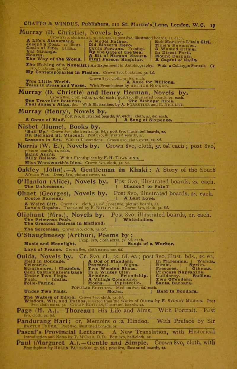 Murray (D. Christie), Novels by. Crown ^vo, cloth extra, 3X. 61/. each ; post 8vo, illustrated boards, 2x. each. A Life's Atonement. Joseph’s Coat. 12 Ulusts. Coals of Fire. 3 Illuits. Val Strange. Hearts. The Way of the World. A Model Father. Old Blazer's Hero. Cynic Fortune. Frontisp. By the Gate of the Sea. A Bit of Human Nature. First Person Singular. Bob Martin's Little Girl. Time's Revenges. A Wasted Crime. In Direst Peril. Mount Despair. A Capful o’ Nails. The Making of a Novelist: An Experiment in Autobiography. With a Collotype Portrait. Cr. Svo, buckram, js. 6</, My Contemporaries In Fiction. Crown 8vo, buckram, 3x. 6d. _ Crown 8vo, cloth, 3X. 6rf. each. This Little World. | A Race for Millions. Tales in Prose and Verse. With Frontispiece by ARTHUR Hopkins. Murray (D, Christie) and Henry Herman, Novels by. Crown 8vo, cloth extra, y. 6d. each ; post 8vo, illustrated boards, 2x. each. One Traveller Returns. | The Bishops’ Bible. _ Paul Jones's Allas, &c. With Illustrations by A. Forestier and G. NiCQLET, Murray (Henry), Novels by. Post 8vo, illustrated boards, ax. each : cloth, 2x. Sti. each. A Game of Bluff. | A Song of Sixpence. Nisbet (Hume), Books by. * Bail Up.’ Crown 8vo, cloth extra, 3X. 6c/.; post 8vo, illustrated boards, 21. Dr. Bernard St. Vincent. Post 8vo, illustrated hoards, 2x. Lessons in Art. With 21 Illustrations. Crown 8vo, cloth extra, 2x. 6d. Norris (W. E.), Novels by. Crown 8vo, cloth, 31. 6d. each ; post Svo, picture boards, 2x. each. Saint Ann’s. Billy Bellew. With a Frontispiece by F. H. TOWNSEND. Miss Wentworth’s Idea. Crown Svo, cloth, 3x. 6/. Oakley (John).—A Gentleman in Khaki: A Story of the South African War. Demy 8vo, picture cover, xx. O’Hanlon (Alice), Novels by. The Unforeseen. Post 8vo, illustrated boards, 2s. each. I Chance ? or Fate ? Olinet (Georges), Novels by. Doctor Rameau. Post 8vo, illustrated boards, 2s. each. | A Last Love. A Weird Gift. Crown 8v cloth, 3J. 6d.; post 8vo, picture boards, 2X. Love's Depths. Translated by F. ROTHWELL. Crown 8vo, cloth, 3X. 6d. Oliphant (Mrs.), Novels by. Post 8vo, illustrated boards, 2s. each. The Primrose Path. | Whiteladieo. The Greatest Heiress In England. The Sorceress. Crown 8vo, cloth, 3X. 6d. O’Shaughnessy (Arthur), Poems by : Fcap. 8vo, cloth extra, -js. 6d. each. Music and Moonlight. j___Song^of a Worker. Lays of France. Crown 8ro, cloth extra, tor. 6,i. Ouida, Novels by. Cr. 8vo, cl., 35. 6d. ea.; post 8vo, illust. bds., 2.t. ea, Held In Bondage. Tricotrin. Strathmore. I Chandos. Cecil Castlemaine’s Gage Under Two Flags. Puck. | Idalia. Folle-Farlne. A Dog of Flanders. Pascarel. | Signa. Two Wooden Shoes. In a Winter City. Ariadne. | Friendship. A Village Commune. Moths. ! Pipistrello. In Maremma. I Wanda. Bimbi. | Syrlin. Frescoes. | Othmar. Princess Napraxine. Guildoroy. | Ruffino, Two OfTenders. Santa Barbara. Under Two Flags. Popular Editions. Medium 8vo, 6d. each. | Moths. | Held In Bondage. The Waters of Edera. Crown Svo, cloth, 3X. 6<f. Wisdom, Wit, and Pathos, selected from the Works of OUIDA by F. SYDNEY Morris. Post 8vo, c 1 ■ - *: 1 - :. .— Cheap Edition, illustrated boards, sr. Page (H. A.).—Thoreau: His Life and Aims. 8vo, cloth, ?x. 6d. With Portrait. Post Pandurang Hari; or, Memoirs o la Hindoo. BARTLE FREER. Post 8vo, illustrated boards, 2X. With Preface by Sir Pascal’s Provincial Letters. A New Translation, Introduction and Notes by T. M’CKIR, D.D. Post 8vo, half-cloth, ox. with Historical Paul (Margaret A.).—Gentle and Simple. Crown 8vo, cloth, with Frontispiece by Helen PATERSON, jc. id,; post 8-/o, illustrated boards, u.