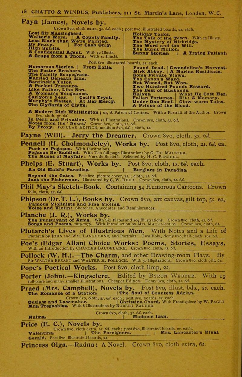 Payn (James), Novels by. Grown 8vo, cloth extra, 3s. 6d. each; Lost Sir Massingberd. Walter’s Word. I A County Family. Less Black than We're Painted. By Proxy. | For Cash Only. High Spirits. A Confidential Agent. With 13 Iltusts. A Grape from a Thorn. With 12 111 Lists. Post 8vo illustrated Humorous Stories. | From Exile. The Foster Brothers. The Family Scapegrace. Married Beneath Him. Bentlnck's Tutor. A Perfect Treasure. Like Father, Like Son. A Woman’s Vengeance. Carlyon’s Year. | Cecil's Tryst. Murphy’s Master. I At Her Mercy. The ClyfTards of Clyffe. 18vo, illustrated boards, os. each. Holiday Tasks. The Talk of the Town. With 12 Illusts. The Mystery of Mlrbrldge. The Word and the Will. The Burnt Million. Sunny Stories. 1 A Trying Patient. boards, os. each, Found Dead. | Gwendoline's Harvest. Mirk Abbey. | A Marine Residence. Some Private Views. The Canon's Ward. Not Wooed, But Won. Two Hundred Pounds Reward. The Best of Husbands. Halves. I What He Cost Her. Fallen Fortunes. Kit: A Memory. Under One Roof. I Glow-worm Tales. A Prince of the Blood. A Modern Dick Whittington i or, A Patron of Letters. With a Portrait of the Author. Crown 8vo, doth, 3*. 6d. In Peril and Privation. With ,7 Illustrations. Crown 8vo, cloth, y. 6d. Notes from the ‘ News.' Crown 8vo, cloth, is. 6d. By Proxy. Popular Edition, medium 8vo, 6d.; cloth, is. Payne (Will).—Jerry the Dreamer. Crown 8vo, cloth, 3s. 6d. Pennell (H. Cholmondeley), Works by. Post 8vo, cloth, 2s. 6J. ea. Puck on Pegasus. With Illustrations. Pegasus Re-Saddled. With Ten full-page Illustrations by G. DU MAURIBR. The Muses of Mayfair : Vers de Societe. Selected by H. C. PENNELL. Phelps (E. Stuart), Works by. Post 8vo, cloth, is.6d. each. An Old Maid’s Paradise. j_^ Burglars In Paradise* Beyond the Gates. Post 8vo, picture cover, is.; cloth, is. 6d. Jack the Fisherman. Illustrated by C. W. REED. Crown 8vo, cloth, is. 6d. Phil May’s Sketch = Boolc. Containing 54 Humorous Cartoons. Crown folio, cloth, as. 6d, Phipson (Dr.T. L.), Books by. Crown 8vo, art canvas, gilt top, 5s. ea. Famous Violinists and Fine Violins. Voice and Yiolin: Sketches, Anecdotes, and Reminiscences. Planche (J. R.), Works by. The Pursuivant of Arms. With Six Plates and 209 Illustrations. Crown 8vo, cloth, 7s. 6d. Bongs and Poems, 1819-1879. With Introduction by Mrs. MACKARNESS. Crown 8vo, cloth. 6s. Plutarch’s Lives of Illustrious Men. With Notes and a Life of Plutarch by JOHN and WM. LANGHORNE, and Portraits. Two Vols., demy 8vo, half-cloth 10s. 6d. Poe’s (Edgar Allan) Choice Works: Poems, Stories, Essays. With an Introduction by CHARLES BAUDELAIRE. Crown 8vo, cloth. 3J. id. Pollock (W. H.).—The Charm, and other Drawing-room Plays. By Sir WALTER BESANT and WALTER H. Pollock. With 50 Illustrations. Crown 8vo, cloth gilt, 6s. Pope’s Poetical Works. Post 8vo, cloth limp, is. Porter (John).—Kingsclere. Edited by Byron Webber. With 19 full-page and many smaller Illustrations. Cheaper Edition. Demy 8vo, cloth, 7s. 6d. Praed (Airs. Campbell), Novels by. Post 8vo, illust. bds., 2s. each. The Romance of a Station. | The Soul of Countess Adrian. Crown 8vo, doth, y. 6d. each : post 8vo, boards, 2s. each. Outlaw and Lawmaker. | Christina Chard. With Frontispiece by W. PAGET Mrs. Tregaskiss. With 8 Illustrations by Robert Sauber. Crown 8vo, doth, y. 6d. each. Nulma. 1 Madame Izan. Price (E. C.), Novels by. Crown 8vo, cloth extra, y. 6d. each; post 8vo, illustrated boards, as. each. Valentina. I The Foreigners. | Mrs. Lancaster’s Rival. Gerald. Post 8vo, illustrated boards, 2s. Princess Olga.—Radna : A Novel. Crown 8vo, cloth extra, 6s.