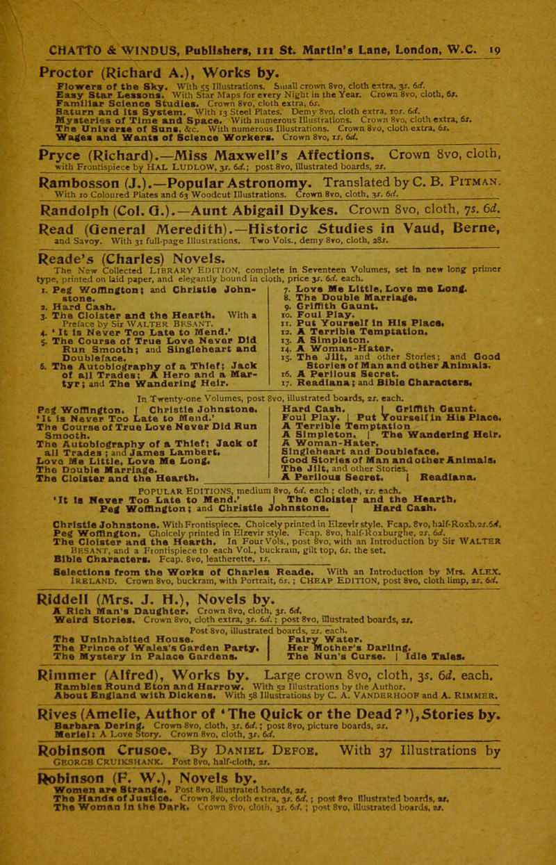 Proctor (Richard A.), Works by. Flowers of the Sky. With 55 Illustrations. Small crown Svo, cloth extra, 3J. 6d. Easy Star Lessons. With Star Maps for every Night in the Year. Crown 8vo, cloth, fix. Familiar Science Studies. Crown 8vo, cloth extra, 6s. Baturn and its System. With 13 Steel Plates. Demy 8vo, cloth extra, iox. 6d. Mysteries of Time and Space. With numerous Illustrations. Crown 8vo, cloth extra, 6s. The Universe of Suni.&c. With numerous Illustrations. Crown 8vo, cloth extra, 6s. Wages and Wants of Science Workers. Crown 8vo, is. 6d. Pryce (Richard).—Miss Maxwell’s Affections. Crown 8vo, cloth, with Frontispiece by HAL LUDLOW, y. 6d.\ post 8vo, illustrated boards, as. __ Rambosson (J.).—Popular Astronomy. Translated by C. B. Pitman. With 10 Coloured Plates and 63 Woodcut Illustrations. Crown 8vo, cloth, 3s. 6d. Randolph (Col. Q.).—Aunt Abigail Dykes. Crown 8vo, cloth, ys. 6d. Read (General Meredith).—Historic Studies in Vaud, Berne, and Savoy. With 31 full-page Illustrations. Two Vols., demy 8vo, cloth, aSx. Reade’s (Charles) Novels. The New Collected LIBRARY Edition, complete in Seventeen Volumes, set In new long primer type, printed on laid paper, and elegantly bound in cloth, price 3X. 6d. each. x. Peg Woffington; and Christie John- stone. а. Hard Cash. 3. The Cloister and the Hearth. With a Preface by Sir WALTER BF.SANT. 4. 1 It is Never Too Late to Mend.* 5. The Course of True Love Never Did Run Smooth; and Singleheart and Doubleface. б. The Autobiography of a Thief; Jack of all Trades; A Hero and a Mar- tyr; and The Wandering Heir. 7. Love Me Little, Love me Long. 8. The Double Marriage* 9. Griffith Gaunt* xo. Foul Play. xi. Put YourselT in His Place* 12. A Terrible Temptation. 13. A Simpleton. 14. A Woman-Hater. 15. The Jilt, and other Stories; and Good Stories of Man and other Animals. x6. A Perilous Secret. 17. Readiana; and Bible Characters* In Twenty-one Volumes, post 8vo, illustrated boards, 2x. each. Peg Woffington. I Christie Johnstone. •It is Never Too Late to Mend.’ The Course of True Love Never Did Run Smooth. The Autobiography of a Thief; Jaok of ail Trades ; ana James Lambert* Love Me Little, Love Me Long, The Double Marriage. The Cloister and the Hearth* Hard Cash. I Griffith Gaunt. Foul Play. ] Put Yourself in His Place* A Terrible Temptation A Simpleton* | The Wandering Heir. A Woman-Hater. Singleheart and Doubleface. Good Stories of Man and other Animals* The Jilt, and other Stories. A Perilous Secret. I Readiana. Popular Editions, medium 8vo, 6d. each ; cloth, ix. each. •It Is Never Too Late to Mend.’ I The Cloister and the Hearth, Peg Woffington; and Christie Johnstone. | Hard Cash. Christie Johnstone. With Frontispiece. Choicely printed in Elzevir style. Fcap. 8vo, half-R0xb.2j.6y. Peg Woffington. Choicely printea in Elzevir style. Fcap. 8vo, half-Roxburghc, 2J. 6d. The Cloister and the Hearth. In Four Vols., post 8vo, with an Introduction by Sir WALTER BESANT, and a Fiontispiecc to each Vol., buckram, gilt top, 6j. the set. Bible Characters. Fcap. 8vo, leatherette, is. Selections from the Works of Charles Reade. With an Introduction by Mrs. Alex. IRELAND. Crown 8vo, buckram, with Portrait, 6j. ; CHEAP EDITION, post 8vo, cloth limp, ax. 6d. Riddell (Mrs. J. H.), Novels by. A Rich Man's Daughter. Crown 8vo, cloth, 3J. 6d. Weird Stories. Crown 8vo, cloth extra, 3x. 6d.; post 8vo, illustrated boards, as. Post 8vo, illustrated boards, 2X. each. The Uninhabited House. I Fairy Water. The Prince of Wales's Garden Party. I Her Mother’s Darling. The Mystery in Palace Gardens. I The Nun's Curse. | Idle Tales. Rimmer (Alfred), Works by. Large crown 8vo, cloth, 3s. 6d. each. Rambles Round Eton and Harrow. With 52 Illustrations by the Author. About England with Dickens. With 58 Illustrations by C. A. VANDERHOOF and A. RIMMER. Rives (Amelie, Author of ‘The Quick or the Dead?’),Stories by. Barbara Derintf. Crown 8vo, cloth, 3J. 6d.; post 8vo, picture boards, 2X. Merlel: A Love Story. Crown 8vo, cloth, 3J. 6</, Robinson Crusoe. By Daniel Defoe. With 37 Illustrations by GEORGE CRUIKSHANK, Post 8vo, half-cloth, it. Robinson (F. W.), Novels by. Women are Strange. Post 8vo, illustrated boards, as. The Hands of Justice. Crown 8vo, cloth extra, 3X. 6d.; post 8vo Illustrated boards, as. The Woman In the Dark, Crown Svo, cloth, 3X. 6d. ; post 8vo, illustrated boards, as.