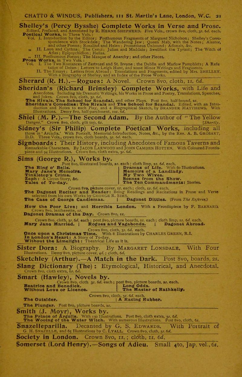 Shelley’s (Percy Bysshe) Complete Works in Verse and Prose, Edited, Prefaced, and Annotated by R. HERNE SHEPHERD. Five Vols., crown 8vo, cloth, 3X. 6d. each. Poetical Works, in Three Vols.: Vol. I. Introduction by the Editor; Posthumous Fragments of Margaret Nicholson; Shelley’s Corrc- spondence with Stockdale: The Wandering Jew; Queen Mab, with the Notes; Alastor, and other Poems; Rosalind and Helen ; Prometheus Unbound; Adonais, Sec. ti II. Laon and Cythna; The Cenci; Julian and Maddalo; Swellfoot the Tyrant; The Witch of Atlas ; Epipsychidion ; Hellas. „ III. Posthumous Poems; The Masque of Anarchy; and other Pieces. Prose Works, in Two Vols.: Vol. I. The Two Romances of Zastrozzi and St. Irvyne ; the Dublin and Marlow Pamphlets; A Refu tation of Deism ; Letters to Leigh Hunt, and some Minor Writings and Fragments. II. The Essays ; Letters from Abroad; Translations and Fragments, edited by Mrs. SHELLEY. With a Biography of Shelley, and an Index of the Prose Works. Sherard (R. H.).—Rogues; A Novel. Crown 8vo, cloth, is. 6d. Sheridan’s (Richard Brinsley) Complete Works, with Life and Anecdotes. Including his Dramatic Writings, his Works in Prose and Poetry, Translations, Speeches, and Jokes. Crown 8vo, cloth, 3X. 6d. The Rivals, The School for Scandal, and other Plays. Post 8vo, half-bound, ax. Bherldan's Comedies: The Rivals and The School for Scandal. Edited, with an Intro- duction and Notes to each Play, and a Biographical Sketch, by BRANDER MATTHEWS. With Illustrations. Demy 8vo, half-parchment, 12X. 6d. Shiel (M. P.).—The Second Adam. By the Author of “ The Yellow Danger/* Crown 8vo, cloth, gilt top, 6x. [Shortly. Sidney’s (Sir Philip) Complete Poetical Works, including all those in ' Arcadia.* With Portrait, Memorial-Introduction, Notes, Sec., by the Rev. A. B. GROSART, D.D. Three Vols., crown 8vo, cloth boards, y, 6d. each. Signboards : Their History, including Anecdotes of Famous Taverns and Remarkable Characters. By JACOB LARWOOD and JOHN CAMDEN HOTTEN. With Coloured Frontis- piece and 94 Illustrations. Crown 8vo, cloth extra, 3X. 6d. Sims (George R.), Works by. Post 8vo, illustrated boards, as. each ; cloth limp, as. 6ci. each. The Ring o’ Bells. Mary Jane's Memoirs. Tlnkletop's Crime. Zeph : A Circus Story, &c. Tales of To-day. Dramas of Life. With 60 Illustrations. Memoirs of a Landlady. My Two Wives. Scenes from the Show. The Ten Commandments: Stories. Crown 8vo, picture cover, ix. each ; cloth, rx. 6d. each. The Dagonet Reciter and Reader: Being Readings and Recitations In Prose and Verse selected from his own Works by GEORGE R. SlMS. The Case of George Candlemas. | Dagonet Ditties. (From The Re/eree.) How the Poor Live; and Horrible London. With a Frontispiece by F. BARNARD. Crown 8vo, leatherette, ix. Dagonet Dramas of the Day. Crown 8vo, is, Crown 8vo, cloth, y. 6d. each ; post 8vo, picture boards, as. each; cloth limp, as. 6d. each. Mary Jane Married. | Rogues and Vagabonds. | Dagonet Abroad. Crown 8vo, cloth, 3X. 6*i. each. Once upon a Christmas Time. With 8 Illustrations by CHARLES GREEN, R.I. In London’s Heart: A Story of To-day. Without the Limelight: Theatrical Life as it Is. Sister Dora: A Biography. By Margaret Lonsdale. With Four Illustrations. Demy 8vo, picture cover, 4d.; cloth, 6d. Sketchley (Arthur).—A Match in the Dark. Post 8vo, boards, 25. Slang Dictionary (The) : Etymological, Historical, and Anecdotal. _ _Crown 8vo, cloth extra, 6x. 6d. Smart (Hawley), Novels by. Crown 8vo, cloth y. 6d. each ; post 8vo, picture boards, ax. each. Beatrice and Benedick. I Long Odds. Without Love or Licence. 1 The Master of Rathkelly* Crown 8vo, cloth, 3X. 6d. each. The Outsider. | A Racing Rubber. The Plunger. Post 8vo, picture boards, ax. Smith (J. Moyr), Works by. The Prince of Argolls. With 130 Illustrations. Post 8vo, cloth extra, 3X. 6d. The Wooing of the Water Witch. With numerous Illustrations. Post 8vo, cloth, 6s. Snazeileparlila. Decanted by G. S. Edwards. With Poitrait of G H. SNAZELLE, and 65 Illustrations by C. LYALL. Crown 8vo, cloth, y,6d. Society in London. Crown 8vo, is.; cloth, is. bd. Somerset (Lord Henry).—Songs of Adieu. Small 4to, Jap. vel.,0f~