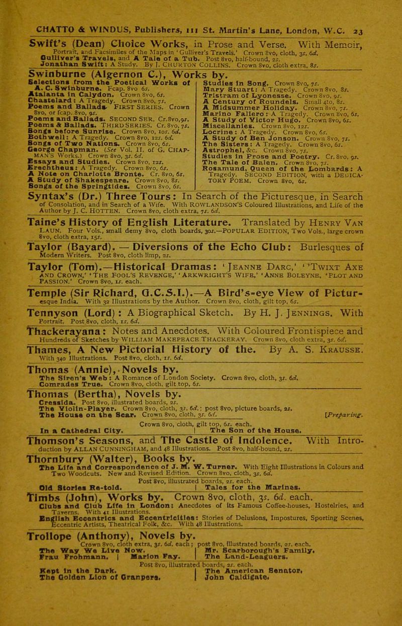 Swift’s (Dean) Choice Works, in Prose and Verse. With Memoir, Portrait, and Facsimiles of the Maps in 'Gulliver's Travels.’ Crown cvo, cloth, y. id. Gulliver’s Travels, and A Tale of a Tub. Post 8vo, half-bound, er. Jonathan Swift; A Study, By Chukton Collins, Crown 3vo, cloth extra, as. Swinburne (Algernon C.), Works by. M ^ ‘ Studies In Song. Crown 8vo, js. Mary Stuart: A Tragedy. Crown 8vo, 3x. Tristram of Lyonesse. Crown 8vo, 9x. A Century of Roundels. Small 4(0, 8x. A Midsummer Holiday. Crown8vo. 7x. Marino Fallero: A Tragedy. Crown 8vo, 6x. A Study of Victor Hugo. Crown 3vo, 6x. Miscellanies. Crown 8vo, iax. Locrine : A Tragedy. Crown 8vo, 6s. A Study of Ben Jonson. Crown 8vo, 7X. The Sisters: A Tragedy. Crown 8vo, 6x. Astrophel, &*c. Crown 8vo, 7s. Studies in Prose and Poetry. Cr.8vo.9r. The Tale of Balen. Crown 3vo, 7s. Rosamund, Quean of the Lombards: A Tragedy. SECOND EDITION, with a DEDICA- TORY POEM. Crown 8vo, 6s. Selections from the Poetical Works of A. C. Swinburne. Fcap. 8vo 6s. Atal&nta In Calydon. Crown 8vo, 6s. Chastelard : A Tragedy. Crown 8vo, 7s. Poems and Ballads First Series. Crown 8vo, or fcap. 8vo, 9s. Poems and Ballads. Second Ser. Cr.8vo.9x. Poems A Ballads. Third Series. Cr.8vo.7x. Bongs before Sunrise. Crown 8vo, xox. 6d. Both well: A Tragedy. Crown 8vo, iax. 6d. Bongs of Two Nations. Crown 8vo, 6x. Gsorge Chapman. (See Vol. II. of G. Chap- man’s Works.) Crown 8vo, 3X. 6d. Essays and Studies. Crown 8vo, 1 ax. Erechtheus: A Tragedy. Crown 8vo, 6s. A Note on Charlotte Bronte. Cr. 8vo, 6x. A Study of Shakespeare. Crown 8vo, 8x. Bongs of the Springtides. Crown 8vo, 6s. Syntax’s (Dr.) Three Tours: In Search of the Picturesque, in Search of Consolation, and in Search of a Wife. With ROWLANDSON’S Coloured Illustrations, and Life of the Author by J. C. HOTTEN. Crown 8vo, cloth extra, 7x. 6d. Taine’s History of English Literature. Translated by Henry Van Laun. Four Vols., small demy 8vo, cloth boards, 30X.—POPULAR EDITION, Two Vols., large crown _ 8vo, cloth extra, 15X. Taylor (Bayard). — Diversions of the Echo Club: Modem Writers. Post 8vo, cloth limp, ex. Burlesques of Taylor (Tom). —Historical Dramas: ‘Jeanne Darc,' ‘‘Twixt Axe and Crown,’ ‘The Fool's Revenge,’‘ Arkwright’s Wife,’ 'Anne Boleyne, ‘Plot and PASSION.’ Crown 8vo, x£. each. Temple (Sir Richard, Q.C.S.I.).—A Bird’s-eye View of Pictur- esque India. With 32 Illustrations by the Author. Crown 8vo, cloth, gilt top, 6x. Tennyson (Lord) : A Biographical Sketch. Portrait. Post 8vo, cloth, ix. 6./. By H. J, Jennings. With Thackerayana : Notes and Anecdotes. With Coloured Frontispiece and Hundreds of Sketches by WILLIAM MAKEPEACE THACKERAY. Crown 8vo, cloth extra, y. 6d. Thames, A New Pictorial History of the. By A. S. Krausse. With 340 Illustrations. Post 8vo, cloth, ix. 6d. Thomas (Annie), • Novels by. The Siren’s Web : A Romance of London Society. Comrades True. Crown 8vo, cloth, gilt top, 6s. Crown 8vo, cloth, 3X. 6d. Thomas (Bertha), Novels by. Cresslda. Post 8vo. illustrated boards, ax. The Ylolln-Player. Crown 8vo, cloth, 3X. 6d.; post 8vo, picture boards, ax. The House on the Soar. Crown 8vo, cloth, gx. (Preparing. In a Cathedral City. Crown 8vo, cloth, gilt top, 6x. each. | The Son of the House. Thomson’s Seasons, and The Castle of Indolence. duction by ALLAN CUNNINGHAM, and 48 Illustrations. Post 8vo, half-bound, ax. With Intro- Thornbury (Walter), Books by. The Life and Correspondence of J. m. W. Turner. With Eight Illustrations In Colours and Two Woodcuts. New and Revised Edition. Crown 8vo, cloth, 3X. 6d. Old Storlea Re-told. Post 8vo, illustrated boards, 2X. each. | Tales for the Marines. Timbs (John), Works by. Crown 8vo, cloth, 35. 6d. each. Clubs and Club Life In London: Anecdotes of its Famous Coffee-houses, Hostclries, and Taverns. With 41 Illustrations. English Eccentrics and Eccentricities: Stories of Delusions, Impostures, Sporting Scenes, Eccentric Artists, Theatrical Folk, &c. With 48 Illustrations. Trollope (Anthony), Novels by. Crown 8vo, cloth extra, y. 6d. each ; The Way We Live Now. Frau Frohmann. | Marlon Fay. post 8vo, Illustrated boards, ss. each. Mr. Scarborough's Family. The Land-Leaguers. Post 8vo, illustrated boards, ir. each. Kept In the Dark. I The American Senator, The Oolden Lion ot Granpere. I John Caldlgate,