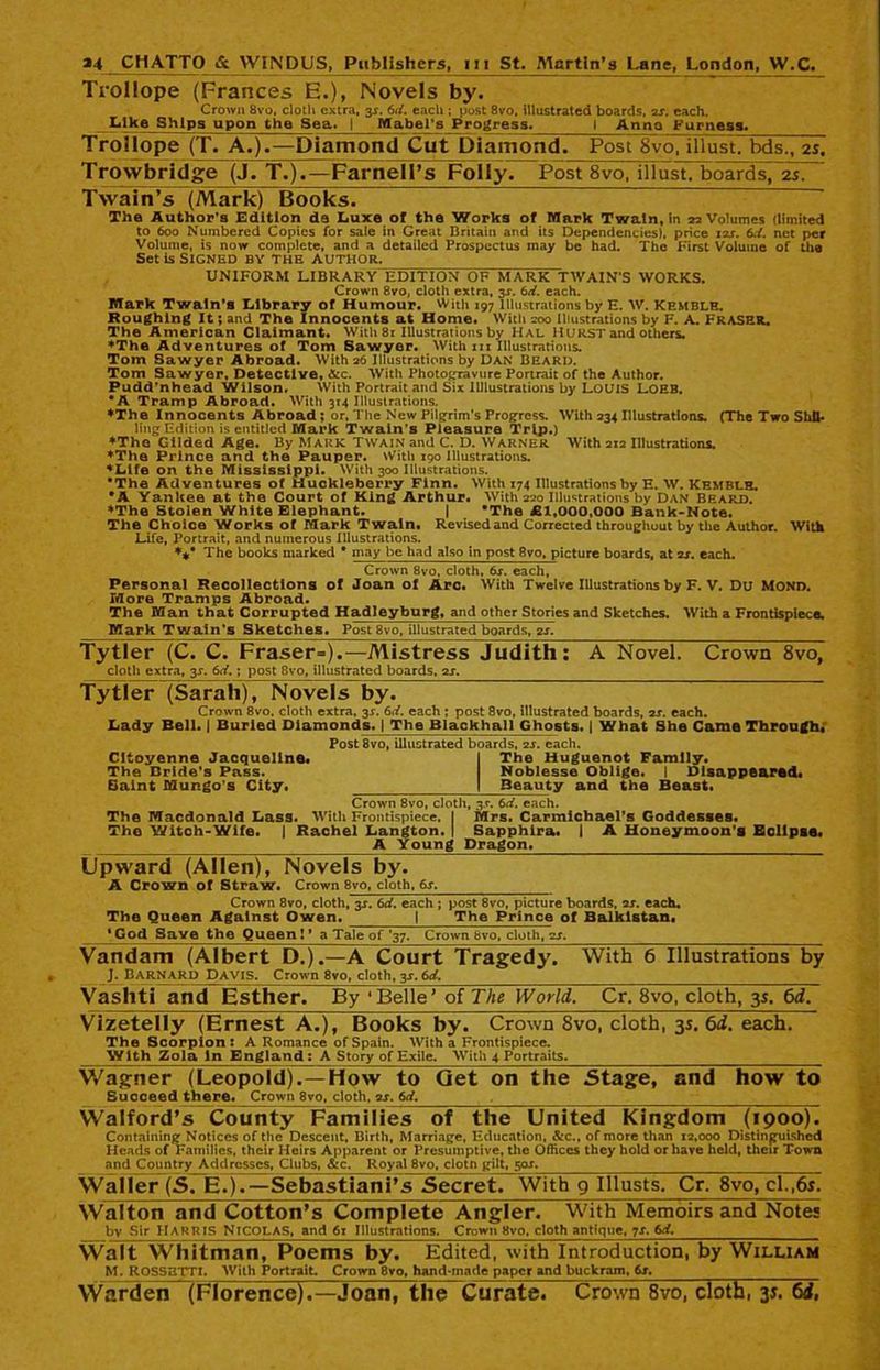Trollope (Frances E.), Novels by. Crown 8vo, cloth extra, 3J. 6d. each ; post 8vo, illustrated boards, 2s. each. Like Ships upon the Sea. I Mabel's Progress. 1 Anno Furness. Trollope (T. A.).—Diamond Cut Diamond. PosrSvojlllust. bds., 2s. Trowbridge (J. T.).—Farnell’s Folly. Post 8vo, illust. boards, 2s. Twain’s (Mark) Books. The Author’s Edition de Luxe of the Works of Mark Twain, in 22 Volumes (limited to 600 Numbered Copies for sale in Great Britain and its Dependencies), price izr. 6d. net per Volume, is now complete, and a detailed Prospectus may be had. The First Volume of the Set is Signed by the author. UNIFORM LIBRARY EDITION OF MARK TWAIN'S WORKS. Crown 8vo, cloth extra, 3s. 6d. each. Mark Twain’s Library of Humour. With 197 Illustrations by E. W. Kemblh. Roughing It; and The Innocents at Home. With 200 Illustrations by F. A. FRASER* The American Claimant. With 81 Illustrations by Hal HURST and others. ♦The Adventures of Tom Sawyer. With hi Illustrations. Tom Sawyer Abroad. With 26 Illustrations by Dan Beard. Tom Sawyer, Detective, &c. With Photogravure Portrait of the Author. Pudd’nhead Wilson, With Portrait and Six 1 Illustrations by LOUIS LOEB. *A Tramp Abroad. With 314 Illustrations. ♦The Innocents Abroad ; or, The New Pilgrim’s Progress. With 234 Illustrations. (The Two Shil- ling Edition is entitled Mark Twain's Pleasure Trip.) ♦The Gilded Age. By Mark Twain and C. D. Warner With 212 Illustrations. ♦The Prince and the Pauper. With 190 Illustrations. ♦Life on the Mississippi. With 300 Illustrations. •The Adventures of Huckleberry Finn. With 174 Illustrations by E. W. Kemblh. •A Yankee at the Court of King Arthur. With 220 Illustrations by Dan Beard. ♦The Stolen White Elephant. | *The £1,000,000 Bank-Note. The Choice Works of Mark Twain. Revised and Corrected throughout by the Author. With Life, Portrait, and numerous Illustrations. ♦** The books marked * may be had also in post 8vo, picture boards, at is. each. Crown 8vo, cloth, 6s. each, Personal Recollections of Joan of Arc. With Twelve Illustrations by F. V. Du Mono. More Tramps Abroad. The Man that Corrupted Hadleyburg, and other Stories and Sketches. With a Frontispiece. Mark Twain's Sketches. Post 8vo, illustrated boards, is. Tytler (C. C. Fraser=).—Mistress JudithT: A Novel. Crown 8vo, cloth extra, 3s. 6d.; post 8vo, illustrated boards, is. Tytler (Sarah), Novels by. Crown 8vo, cloth extra, 3X. 6d. each ; post 8vo, illustrated boards, is. each. Lady Bell. | Buried Diamonds. | The Blackball Ghosts. | What She Came Through. Post 8vo, illustrated boards, is. each. Cltoyenne Jacqueline. I The Huguenot Family. The Bride's Pass. Noblesse Oblige. I Disappeared. Saint Mungo's City. | Beauty and the Beast. Crown 8vo, cloth, 3.C. 6d. each. The Macdonald Lass. With Frontispiece. I Mrs. Carmichael’s Goddesses. The Witch-Wife. | Rachel Langton. | Sapphira. I A Honeymoon’s Eclipse. A Young Dragon. Upward (Allen), Novels by. A Crown of Straw. Crown 8vo, cloth, 6s. Crown 8vo, cloth, 3s. 6d. each ; post 8vo, picture boards, is. each. The Queen Against Owen. | The Prince of Balklstan. ’God Save the Queen! * a Tale of ’37. Crown 8vo, cloth, is. Vandam (Albert D.).—A Court Tragedy. With 6 Illustrations by J. Barnard Davis. Crown 8vo, cloth, 3J. 6d, Vashti and Esther. By ‘Belle’ of The World. Cr. 8vo, cloth, 35. 6d. Vizetelly (Ernest A.), Books by. Crown 8vo, cloth, 35. 6d. each. The Scorpion: A Romance of Spain. With a Frontispiece. With Zola In England: A Story of Exile. With 4 Portraits. Wagner (Leopold).—How to Get on the Stage, and how to Succeed there. Crown 8vo, cloth, is. 6d. . Walford’s County Families of the United Kingdom (1900). Containing Notices of the Descent, Birth, Marriage, Education, &c., of more than 12,000 Distinguished Heads of Families, their Heirs Apparent or Presumptive, the Offices they hold or have held, their Town and Country Addresses, Clubs,^c. Royal 8vo, clotn gilt, 50J. Waller (S, E.).—Sebastiani’s Secret. With 9 Illusts. Cr. 8vo, cl.,6s. Walton and Cotton’s Complete Angler. With Memoirs and Notes by Sir HARRIS NICOLAS, and 61 Illustrations. Crown 8vo, cloth antique, 7X. 6d. Walt Whitman, Poems by. Edited, with Introduction, by William M. ROSSETTI. With Portrait. Crown 8vo, hand-made paper and buckram, 6s. Warden (Florence).—Joan, the Curate. Crown 8vo, cloth, 31. 6i,