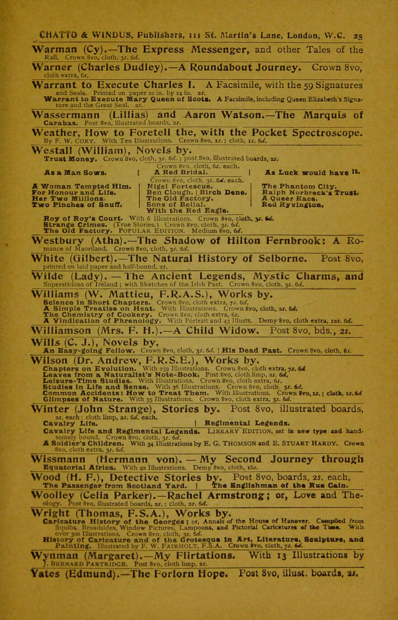 Warman (Cy).—The Express Messenger, and other Tales of the Rail. Crown 8vo, cloth, 3-f. 6d. Warner (Charles Dudley).—A Roundabout Journey. Crown 8vo, cloth extra, 6s. Warrant to Execute Charles I. A Facsimile, with the 59 Signatures and Seals. Printed on paper 22 in. by 14 in. 2J. Warrant to Execute Mary Queen of Scots* A Facsimile, including Queen Elizabeth’s Signa* ture and the Great Seal. 2s. Wassermann (Lillias) and Aaron Watson.—The Marquis of Carabas. Post 8vo, illustrated boards, 2s. Weather, How to Foretell the, with the Pocket Spectroscope. By F. W. CORY. With Ten Illustrations. Crown 8vo, is.; cloth, is. 6d. Westall (William), Novels by. Trust Money. Crown 8vo, cloth, 3s. 6d. ; post 8vo, illustrated boards, ar. Crown 8vo, cloth, 6x. each. I A Red Bridal. As a Man Sows. As Luck would have A Woman Tempted Him. For Honour and Life. Her Two Millions. Two Pinches of Snuff. Roy of Roy’s Court. Crown 8vo, cloth. 3s. 6d. each. Nigel Fortescue. Ben Clough. | Birch Dene. The Old Factory. Sons cf Belial. With the Red Eagle. With 6 Illustrations. Crown 8vo, cloth, 31. id. Strange Crimes. (True Stories.) Crown 8vo, cloth, 3s. 6d. The Old Factory. Popular Edition. Medium 8vo, 6d. Westbury (Atha).—The Shadow of Hilton Fernbrook: A Ro- mance of Maoriland. Crown 8vo, cloth, 3-$-. 6d. White (Gilbert).—The Natural History of Selborne. printed on laid paper and half-bound, 2J. The Phantom City. Ralph Norbreck’s Trust. A Queer Race. Red fiy vington, Post 8vo, Wilde (Lady).—The Ancient Legends, Mystic Charms, and Superstilions of Ireland ; with Sketches of the Irish Past. Crown 8vo, cloth, 3s. 6d. Williams (W. Mattieu, F.R.A.S.), Works by. Science in Short Chapters. Crown 8vo, cloth extra, 7s. 6d. A Simple Treatise on Heat. With Illustrations. Crown 8vo, cloth, 2s. 6d. The Chemistry of Cookery. Crown Svo, cloth extra, 6j-. A Vindication of Phrenology. With Portrait and 43 Illusts. Demy 8vo, cloth extra, 12s. 6d, Williamson (Mrs. F. H.).—A Child Widow. Post 8vo. bds., 25. Wills (C. J.), Novels by. An Easy-going Fellow. Crown 8vo, cloth, 3-r. 6d. 1 Hla Dead Past. Crown 8vo, cloth, 6s. Wilson (Dr. Andrew, F. R.S.E.), Works by. Chapters on Evolution. With 259 Illustrations. Crown 8vo, cloth extra, 7s, 6d Leaves from a Naturalist’s Note-Book. Post 8vo, cloth limp, us. 6d, Leisure-Time Studies. With Illustrations. Crown 8vo, cloth extra, 6s. Btudies in Life and Sense. With 36 Illustrations. Crown 8vo, cloth, 3s. 6d. Common Accidents: How to Treat Them. With Illustrations. Crown 8ro, is,; cloth, is.Sd Glimpses of Nature. With 35 Illustrations. Crown 8vo, cloth extra, 3J. 6d. Winter (John Strange), Stories by. Post 8vo, illustrated boards, 2J. each: cloth limp, 2s. 6d. each. Cavalry Life. | Regimental Legends. Cavalry Life and Regimental Legends. Library Edition, set In new type and hand- somely bound. Crown 8vo, cloth, 3J. 6d. A Soldier’s Children. With 34 Illustrations by E. G. THOMSON and E. STUART HARDY. Crown 8vo, cloth extra, y. 6d. Wissmann (Hermann von).—My Second Journey through Equatorial Africa. With 92 Illustrations. Demy 8vo, cloth, i6j. Wood (H. F.), Detective Stories by. Post 8vo, boards, 2s. each. The Passenger from Scotland Yard. J The Englishman of the Rue Cain. Woolley (Celia Parker).—Rachel Armstrong; ology. Post 8vo, illustrated boards, as. ; cloth, 2s. 6d. or, Love and The- Wright (Thomas, F.S.A.), Works by. Caricature History of the Georges ; or, Annals of the House of Hanover. Compiled from Squibs, Broadsides, Window Pictures. Lampoons, and Pictorial Caricatures of the Tiaao. With over 300 Illustrations. Crown 8vo, cloth, or. 6d. History of Caricature and of the Grotesque In Art, Literature, Bculpture, and Painting. Illustrated by F. W. Fairholt, F.S.A. Crown 8vo, cloth, 7s. id. Wynman (Margaret).—My Flirtations. With 13 Illustrations by J. Bkrnard Partridge. Post 8vo, cloth limp, is. Yates (Edmund).—The Forlorn Hope. Post 8vo, illust. boards, at.