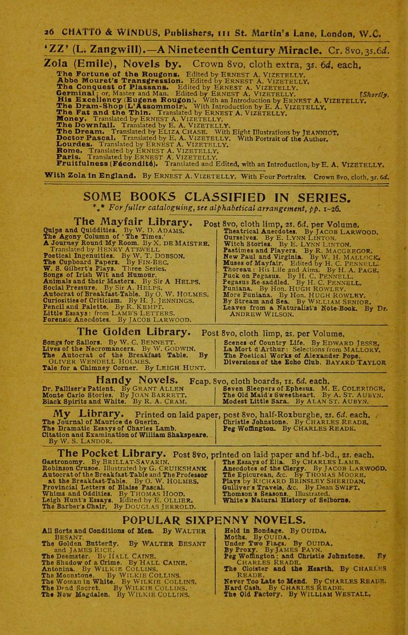 *ZZ* (L. Zangwill).—A Nineteenth Century Miracle. Cr. 8vo, 3s.6d. Zola (Emile), Novels by. Crown 8vo, cloth extra, 35. 6d. each, Tho Fortune off the Rougons. Edited by Ernest A. Vizetelly. Abbe Mouret’s Transgression. Edited by Ernest A. Vizetelly. The Conquest of Plassans. Edited by Ernest a. Vizetelly. Germinal: or, Master and Man. Edited by ERNEST A. Vizetelly. fShortly. His Excellency (Eugene Rougon). With an Introduction by ERNP.ST A. VIZETELLY. The Dram-Shop (L’Assommoir). With Introduction by E. A. VIZETELLY. The Fat and the Thin. Translated by ERNEST A. VIZETELLY. Money. Translated by Ernest A. Vizetelly. The Downfall. Translated by E. A. VIZETELLY. Tho Dream. Translated by Eliza Chase. With Eight Illustrations by JEANNIOT. Doctor Pascal. Translated by E. A. VIZETELLY. With Portrait of the Author. Lourdes. Translated by ERNEST A. VIZETELLY. Rome. Translated by Ernest A. Vizetelly. Paris. Translated by ERNEST A. VIZETELLY. Fruitfulness (F4condit4). Translated and Edited, with an Introduction, by E. A. VIZETELLY. With Zola In England. By Ernest A. Vizetelly. With Four Portraits. Crown 8vo, cloth, 3L 6rf. SOME BOOKS CLASSIFIED IN SERIES. *** For fuller cataloguing, see alphabetical arrangement, pp. 1-26. The Mayfair Library. Quipa and Quiddities. By W. D. Adams. The Agony Column of ‘ The Times.’ A Journey Round My Room. By X. DE MAISTRB. Translated by HENRY ATTAVELL Poetical Ingenuities. By W. T. DOBSON. The Cupboard Papers. By Fin-Bec. W. 8. Gilbert's Plays. Three Series. Songs of Irish Wit and Humour. Animals and their Masters. By Sir A Helps. Social Pressure. By Sir A. Helps. Autocrat of Breakfast-Table. By O. W. HOLMES. Curiosities of Criticism. By H. J. Jennings. Pencil and Palette. By R. Kempt. Little Essays: from LAMB’S LETTERS. Forensic Anecdotes. By Jacob Larwood. Post 8vo, cloth limp, 25. 6d. per Volume. Theatrical Anecdotes. By Jacob Larwood. Ourselves. By E. Lynn Linton. Witch Stories. By E. LYNN Linton. Pastimes and Players. By R. MACGREGOR. New Paul and Virginia. By W. H. MallocK* Muses of Mayfair. Edited by H. C. PennhlL- Thoreau : His Life and Aims. By H. A. PAGE, Puck on Pegasus. By H. C. Pennell. Pegasus Re saddled. By H. C. Pf.NNELL. Puniana. By Hon. HUGH ROWLEY. More Puniana. By Hon. HUGH ROWLEY. By Stream and Sea. By WILLIAM SENIOR. Leaves from a Naturalist's Note-Book. By Dr. Andrew Wilson. The Golden Library. Post 8vo, cloth limp, 2s. per Volume. Bongs for Sailors. By W. C. Bennett. Lives of the Necromancers. By W. Godwin. The Autocrat of the Breakfast Table. By Oliver Wendell Holmes. Tale for a Chimney Corner. By Leigh Hunt. Scenes of Country Life. By Edward Jesse, La Mort d Arthur: Selections from MALLORY. The Poetical Works of Alexander Pope. Diversions of the Echo Club. Bayard Taylor Handy Novels. Fcap. 8vo, cloth boards, IS. 6d. each. Dr. Palliser's Patient. By Grant Allen i Seven Sleepers of Ephesus. M. E. Coleridge. Monte Carlo Stories. By Joan Barrett. The Old Maid s Sweetheart. By A. St. Aubyn. Black Spirits and White. By R. A. Cram. | Modest Little Sara. By Alan St. Aubyn. My Library. Printed on laid paper, post 8vo, half-Roxburghe, 2s. 6d. each. The Journal of Maurice de Guerin. The Dramatic Essays of Charles Lamb. Citation and Examination of William Shakspe&re. By W. S. LANDOR. Christie Johnstone. By CHARLES Readh, Peg Woffington. By Charles Reads. The Pocket Library. Post 8vo, printed on laid paper and hf.-bd., 2s. each. The Essays of Ella. By Charles Lamb. Oastronomy. By Brillat-Savarin. Robinson Crusoe. Illustrated by G. CRUIKSHANK Autocrat of the Breakfast Table and The Professor at the Breakfast-Table. By O. W. Holmes. Provincial Letters of Blaise Pascal. Whims and Oddities. By THOMAS HOOD. Leigh Hunt's Essays. Edited by E. Ollier. The Barber s Chair, By Douglas J errold. Anecdotes of the Clergy. By Jacob LARWOOD. The Epicurean. &c. By Thomas Moore. Plays by Richard Brinsley Sheridan. Gulliver s Travels. Ac. By Dean SWIFT. Thomson s Seasons. Illustrated. White's Natural History of Selborns. POPULAR SIXPENNY NOVELS. All Sorts and Conditions of Men. By Walter Besant. The Golden Butterfly. By WALTER BESANT and James Rich. The Deemster. By HALL Caine. The Shadow of a Crime. Ey HALL CAINE. Antonina. By Wilkie Collins. Tho Moonstone. By Wilkie Collins. The Woman in White. By Wilkie Collins. The Dead Secret. By Wilkie Collins. The Now Magdalen. By WILKIE COLLINS. Hold in Bondage. By OUIDA. Moths. By OUIDA. Under Two Flags. By OUIDA. By Proxy. By James PA vn. Peg Woffington; and Christie Johnstone. By Charles Reade. The Cloister and the Hearth. By Charles Reads. Never Too Late to Mend. By CHARLES READH. Bard Cash. By CHARLES Reade. The Old Factory. By William Westall,