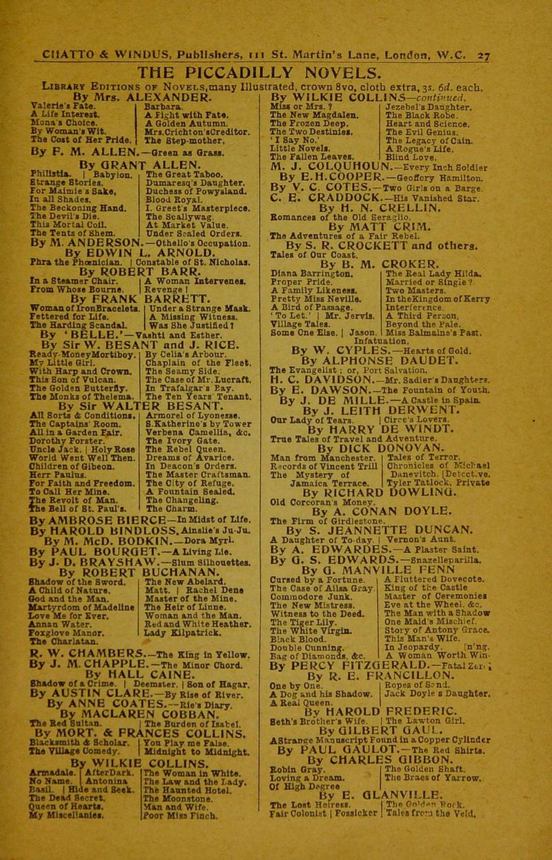 THE PICCADILLY NOVELS. Library Editions of Novels,many Illustrated, crown 8vo, cloth extra, 3s. 6d. each. By Mrs. ALEXANDER. Valerie’s Fate. A Life Interest. Mona's Choice. By Woman s Wit. The Cost of Her Pride. Barbara. A Fight with Fate. A Golden Autumn. Mrs.Cricht on’sCreditor. The Step-mother. By F. M. ALLEN.—Green as Grass. By GRANT ALLEN. Phillstla. | Babylon. The Great Taboo. Strange Stories. For Maimie s Sake, In all Shades. The Beckoning Hand. The Devil's Die. This Mortal Coil. The Tents of Shem. By M. ANDERSON Damaresq’a Daughter. Duchess of Powysland. Blood Royal. I. Greet s Masterpiece. The Scallywag. At Market Value. Under Sealed Orders. -Othello's Occupation. By EDWIN L. ARNOLD. Phra the Phoenician. | Constable of St. Nicholas. By ROBERT BARR. In a Steamer Chair. j A Woman Intervenes. From Whose Bourne. ] Revenge ! By FRANK BARRETT. Woman of IronBracelets. Fettered for Life. The Harding Scandal. By 4 BELLE.*—Vashtl and Esther. By Sir W. BESANT and J. RICE. Under a Strange Mask. A Missing Witness. Was She Justified1 tsy : Ready-Money Mortiboy. Mv Little Girl. With Harp and Crown. This Son of Vulcan. The Golden Eutterfly. The Monks of Thelema, By Celia's Arbour. Chaplain of the Fleet. The Seamy Side. The Case of Mr. Lucraft. In Trafalgar s Bay. The Ten Years Tenant. By Sir WALTER BESANT. All Sorts & Conditions. The Captains' Room. All in a Garden Fair. Dorothy Forster. Uncle Jack. | Holy Rose World Went Well Then. Children of Gibeon. Herr Paulus. For Faith and Freedom. To Call Her Mine. The Revolt of Man. The Bell of St. Paul's. Armorel of Lyonesse. S.Katherine# by Tower Verbena Camellia, Ac. The Ivory Gate. The Rebel Queen. Dreams of Avarice. In Deacon's Orders. The Master Craftsman. The City of Refuge. A Fountain Sealed. The Changeling. The Charm. By AMBROSE BIERCE-InMidst of Life. By HAROLD BINDLOSS. Alnslie s Ju Ju. By M. McD. BODKIN Dora Myrl. By PAUL BOURGET.—A Living Lie. By J. D. BRAY5HAW.—Slum Silhouettes. By ROBERT BUCHANAN. The New Abelard. Matt. | Rachel Dene Master of the Mine. The Heir of Linne. Woman and the Man. Red and White Heather. Lady Kilpatrick. Shadow of the Sword. A Child of Nature. God and the Man. Martyrdom of Madeline Love Me for Ever. Annan Water. Foxglove Manor. The Charlatan. R. W. CHAMBERS.-The King in Yellow. By J. M. CHAPPLE.—The Minor Chord. By HALL CAINE. Shadow of & Crime. | Deemster. | Son of Hagar. By AUSTIN CLARE.—By Rise of River. By ANNE COATES.—Rie's Diary. By MACLAREN COBBAN. The Red Sultan. | The Burden of Isabel. By MORT. & FRANCES COLLINS. Blacksmith A Scholar. The Tillage Comedy. Yon Play me False. Midnight to Midnight. By WILKIE COLLINS. Armadale. | AfterD&rk. No Name. | Antonina Basil. | Hide and Seek. The Dead Secret. Queen of Hearts. My Miscellanies. The Woman in White. The Law and the Lady. The Haunted Hotel. The Moonstone. Man and Wife. Poor Miss Finch. By WILKIE COLLI NS—continued. Miss or Mrs. ? The New Magdalen. The Frozen Deep. The Two Destinies. ‘ I Say No.' Little Novels. The Fallen Leaves. Jezebel's Daughter. The Black Robe. Heart and Science. The Evil Genius. The Legacy of Cain. A Rogue's Life. Blind Love. M. J. COLQUHOUN.—Every Inch Soldier By E.H.COOPER.—GeoiTory Hamilton. By V. C. COTES. —Two Girls on a Barge. C. E. CRADDOCK.— His Vanished Star. By H. N. CRELL1N. Romances of the Old Seraglio. By MATT CRIM. The Adventures of a Fair Rebel. By S. R. CROCKETT and others. Tales of Our Coast. By B. M. CROKER. The Real Lady Hilda. Married or Single ? Two Masters. In theKingdom of Kerry Interfennce. A Third Person, Beyond the Pale. Miss Balmaine's Past. Diana Barrington. Proper Pride. A Family Likeness. Pretty Miss Neville. A Bird of Passage. 'To Let.' | Mr. Jervis. Village Tales. Some One Else. | Jason Infatuation. By W. CYPLES.—Hearts of Gold. By ALPHONSE DAUDET. The Evangelist ; or, Port Salvation. H. C. DAVIDSON.—Mr. Sadler’s Daughters. By E. DAWSON.—The Fountain of Youth. By J. DE MILLE.—A Castle in Spain. By J. LEITH DERWENT. Our Lady of Tears. 1 Circe's Lovers. By HARRY DE WINDT. True Tales of Travel and Adventure. By DICK DONOVAN Tales of Terror. Chronicles of Michael Danevitch. (Detcct.ve. Tyler Tatlock, Private Man from Manchester. Records of Vincent Trill The Mystery of Jamaica Terrace. By RICHARD DOWLING. Old Corcoran s Money. By A. CONAN DOYLE. The Firm of Girdlestone. By S. JEANNETTE DUNCAN. A Daughter of To day. I Vernon's Aunt. By A. EDWARDES.—A Plaster Saint. By G. S. EDWARDS.—Snazelleparilla. By G. MANV1LLE FENN Cursed by a Fortune The Case of Ailsa Gray Commodore Junk. The New Mistress. Witness to the Deed. The Tiger Lily. The White Virgin. Black Blood. Double Cunning. Bag of Diamonds, &c. A Fluttered Dovecote. King of the Castle Master of Ceremonies Eve at the Wheel. &c. The Man with a Shadow One Maid's Mischief. Story of Antony Grace. This Man's Wife. In Jeopardy. Tn'ng. A Woman Worth Win- Ropes of S-nd. Jack Doyle s Daughter. By PERCY FITZGERALD.-Fatal Zcr By R. E. FRANCILLON One by One. A Dog and his Shadow. A Real Queen. | By HAROLD FREDERIC. Seth's Brother1. Wife. | The Lawton Girl. By GILBERT GAUL. AStrange Manuscript Found in a Copper Cylinder By PAUL GAULOT. —The Red Shirts. By CHARLES GIBBON. Robin Gray. I The Golden Shaft. Loving a Dream. The Braes of Yarrow. Of High Degree By E. GLANVILLE. The Lost Hoiross. | The Oo'der Rook. Fair Colonist | Fosslckor | Tnles tre j the Veld.