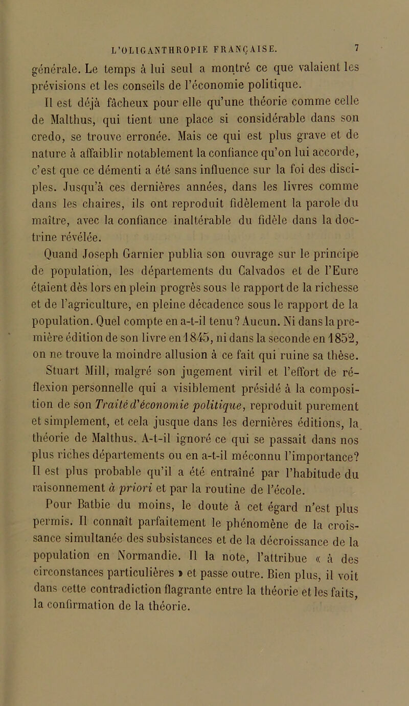 générale. Le temps à lui seul a montré ce que valaient les prévisions et les conseils de l’économie politique. Il est déjà fâcheux pour elle qu’une théorie comme celle de Malthus, qui tient une place si considérable dans son credo, se trouve erronée. Mais ce qui est plus grave et de nature à affaiblir notablement la conliance qu’on lui accorde, c’est que ce démenti a été sans influence sur la foi des disci- ples. Jusqu’à ces dernières années, dans les livres comme dans les chaires, ils ont reproduit fidèlement la parole du maître, avec la confiance inaltérable du fidèle dans la doc- trine révélée. Quand Joseph Garnier publia son ouvrage sur le principe de population, les départements du Calvados et de l’Eure étaient dès lors en plein progrès sous le rapport de la richesse et de l’agriculture, en pleine décadence sous le rapport de la population. Quel compte en a-t-il tenu? Aucun. Ni dans la pre- mière édition de son livre en 1845, ni dans la seconde en 1852, on ne trouve la moindre allusion à ce fait qui ruine sa thèse. Stuart Mill, malgré son jugement viril et l’effort de ré- flexion personnelle qui a visiblement présidé à la composi- tion de son Traitéd'économie politique, reproduit purement et simplement, et cela jusque dans les dernières éditions, la théorie de Malthus. A-t-il ignoré ce qui se passait dans nos plus riches départements ou en a-t-il méconnu l’importance? Il est plus probable qu’il a été entraîné par l’habitude du raisonnement à priori et par la routine de l’école. Pour Batbie du moins, le doute à cet égard n’est plus permis. Il connaît parfaitement le phénomène de la crois- sance simultanée des subsistances et de la décroissance de la population en Normandie. Il la note, l’attribue « à des circonstances particulières * et passe outre. Bien plus, il voit dans cette contradiction flagrante entre la théorie et les faits la confirmation de la théorie.