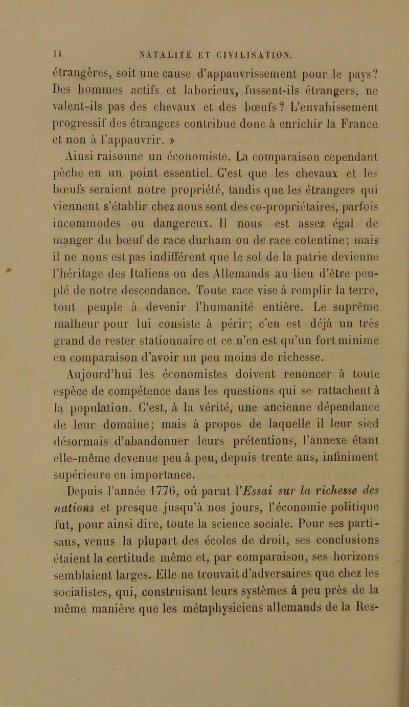 étrangères, soit une cause d’appauvrissement pour le pays? Des hommes actifs et laborieux, fussent-ils étrangers, ne valent-ils pas des chevaux et des bœufs? L’envahissement progressif des étrangers contribue donc à enrichir la France et non à l’appauvrir. » Ainsi raisonne un économiste. La comparaison cependant pèche en un point essentiel. C’est que les chevaux et les bœufs seraient notre propriété, tandis que les étrangers qui viennent s’établir chez nous sont des co-propriétaires, parfois incommodes ou dangereux. Il nous est assez égal de manger du bœuf de race durham ou de race cotontine; mais il ne nous est pas indifférent que le sol de la patrie devienne l’héritage des Italiens ou des Allemands au lieu d’être peu- plé de notre descendance. Toute race vise à remplir la terre, tout peuple à devenir l’humanité entière. Le suprême malheur pour lui consiste à périr; c'en est déjà un très grand de rester stationnaire et ce n’en est qu’un fort minime en comparaison d’avoir un peu moins de richesse. Aujourd’hui les. économistes doivent renoncer à toute espèce de compétence dans les questions qui se rattachent à la population. C’est, à la vérité, une ancienne dépendance de leur domaine; mais à propos de laquelle il leur sied désormais d’abandonner leurs prétentions, l’annexe étant elle-même devenue peu à peu, depuis trente ans, infiniment supérieure en importance. Depuis l’année 177G, où parut l'Essai sur la richesse des nations et presque jusqu’à nos jours, l’économie politique fut, pour ainsi dire, toute la science sociale. Pour ses parti- sans, venus la plupart des écoles de droit, ses conclusions étaient la eerlitude même et, par comparaison, ses horizons semblaient larges. Elle ne trouvait d’adversaires que chez les socialistes, qui, construisant leurs systèmes à peu près de la même manière que les métaphysiciens allemands de la Res-