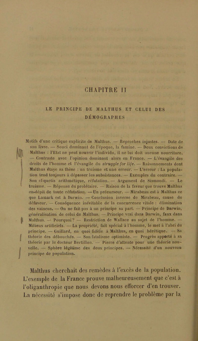 CHAPITRE II LE PRINCIPE DE MALTHUS ET CELUI DES DÉMOGRAPHES Motifs d’une critique explicite de Malthus. — Reproches injustes. — Date de son livre. — Souci dominant de l’époque, la famine. — Deux convictions de Malthus : l’Etat ne peut nourrir l’individu, il ne lui doit aucune nourriture. — Contraste avec l’opinion dominant alors en France. — L’évangile des droits de l’homme et l’évangile du struggle for Life. — Raisonnements dont Malthus étaye sa thèse : un truisme et une erreur. — L’erreur : La popula- tion tend toujours à dépasser les subsistances. — Exemples du contraire. — Son cliquetis arithmétique, réfutation. — Argument de Sismondi. — Le truisme. — Réponse du prolétaire. — Raison de la faveurque trouve Malthus en-dépit de toute réfutation. —Un précurseur. —Mirabeau esta Malthus ce que Lamark est à Darwin. — Conclusion inverse de Mirabeau, cause de défaveur. — Conséquence inévitable de la concurrence vitale : élimination des vaincus. — On ne fait pas à un principe sa part. — Principe de Darwin, généralisation de celui de Malthus. — Principe vrai dans Darwin, faux dans Malthus. —- Pourquoi? — Restriction de Wallace au sujet de l’homme. — Milieux artificiels. — La propriété, fait spécial à l'homme, le met à l’abri du principe. — Guillard, en quoi fidèle à Malthus, en quoi hérétique. — Sa théorie des débouchés. — Son fatalisme optimiste. — Progrès apporté à sa théorie par le docteur Bertillon. — Pierre d’attente pour une théorie nou- velle. — Sphère légitime des deux principes. — Nécessité d’un nouveau principe de population. Malthus cherchait des remèdes à l’excès de la population. L’exemple de la France prouve malheureusement que c’est à l’oliganthropic que nous devons nous efforcer d’en trouver. La nécessité s’impose donc de reprendre le problème par la