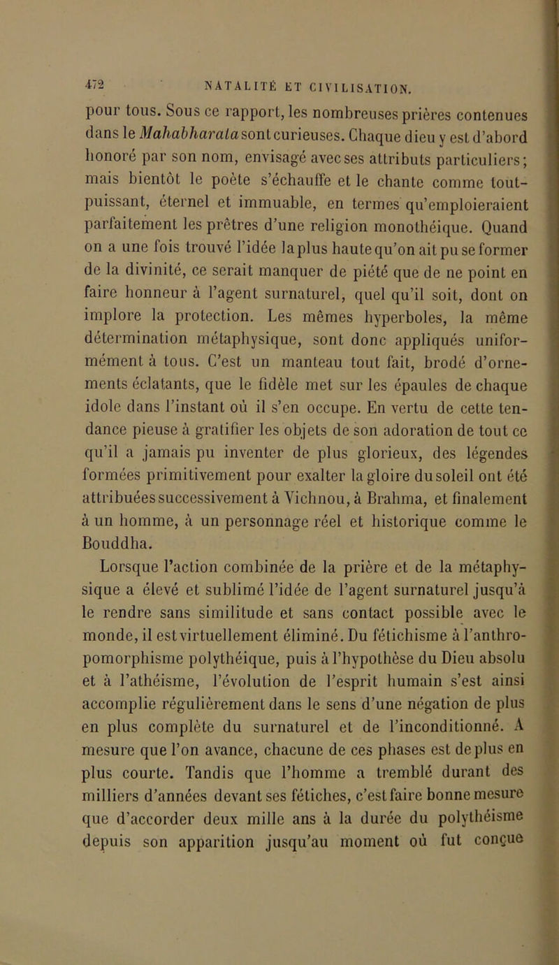 pour tous. Sous ce rapport, les nombreuses prières contenues dans le Mahabharaiasont curieuses. Chaque dieu y est d’abord honoré par son nom, envisagé avec ses attributs particuliers; mais bientôt le poète s’échauffe et le chante comme tout- puissant, éternel et immuable, en termes qu’emploieraient parfaitement les prêtres d’une religion monothéique. Quand on a une fois trouvé l’idée la plus haute qu’on ait pu se former de la divinité, ce serait manquer de piété que de ne point en faire honneur à l’agent surnaturel, quel qu’il soit, dont on implore la protection. Les mêmes hyperboles, la même détermination métaphysique, sont donc appliqués unifor- mément à tous. C’est un manteau tout fait, brodé d’orne- ments éclatants, que le fidèle met sur les épaules de chaque idole dans l’instant où il s’en occupe. En vertu de cette ten- dance pieuse à gratifier les objets de son adoration de tout ce qu’il a jamais pu inventer de plus glorieux, des légendes formées primitivement pour exalter la gloire dusoleil ont été attribuées successivement à Yichnou, à Brahma, et finalement à un homme, à un personnage réel et historique comme le Bouddha. Lorsque l’action combinée de la prière et de la métaphy- sique a élevé et sublimé l’idée de l’agent surnaturel jusqu’à le rendre sans similitude et sans contact possible avec le monde, il est virtuellement éliminé. Du fétichisme à l’anthro- pomorphisme polythéique, puis à l’hypothèse du Dieu absolu et à l’athéisme, l’évolution de l’esprit humain s’est ainsi accomplie régulièrement dans le sens d’une négation de plus en plus complète du surnaturel et de l’inconditionné. A mesure que l’on avance, chacune de ces phases est déplus en plus courte. Tandis que l’homme a tremblé durant des milliers d’années devant ses fétiches, c’est faire bonne mesure que d’accorder deux mille ans à la durée du polythéisme depuis son apparition jusqu’au moment où fut conçue