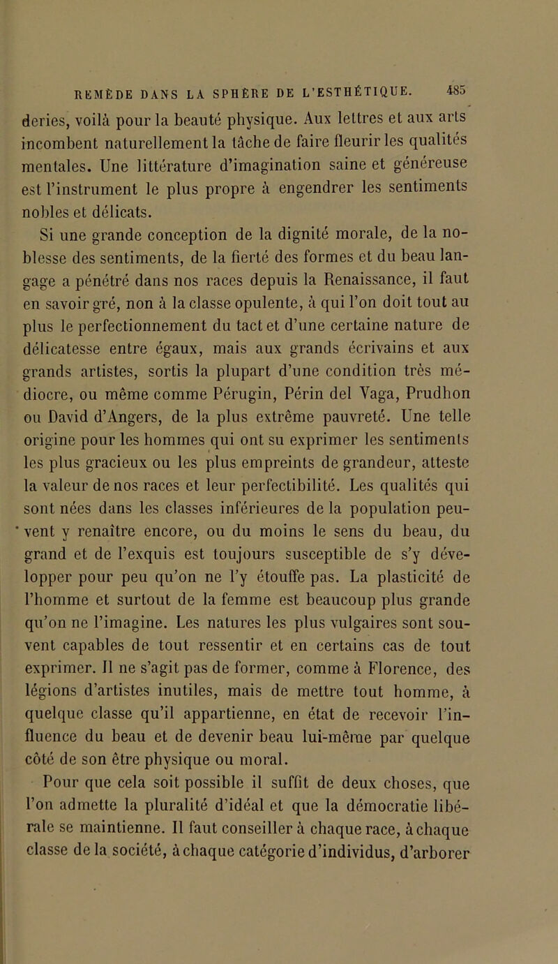 deries, voilà pour la beauté physique. Aux lettres et aux arts incombent naturellement la tache de faire fleurir les qualités mentales. Une littérature d’imagination saine et généreuse est l’instrument le plus propre à engendrer les sentiments nobles et délicats. Si une grande conception de la dignité morale, de la no- blesse des sentiments, de la fierté des formes et du beau lan- gage a pénétré dans nos races depuis la Renaissance, il faut en savoir gré, non à la classe opulente, à qui l’on doit tout au plus le perfectionnement du tact et d’une certaine nature de délicatesse entre égaux, mais aux grands écrivains et aux grands artistes, sortis la plupart d’une condition très mé- diocre, ou même comme Pérugin, Périn del Vaga, Prudhon ou David d’Angers, de la plus extrême pauvreté. Une telle origine pour les hommes qui ont su exprimer les sentiments les plus gracieux ou les plus empreints de grandeur, atteste la valeur de nos races et leur perfectibilité. Les qualités qui sont nées dans les classes inférieures de la population peu-  vent y renaître encore, ou du moins le sens du beau, du grand et de l’exquis est toujours susceptible de s’y déve- lopper pour peu qu’on ne l’y étouffe pas. La plasticité de l’homme et surtout de la femme est beaucoup plus grande qu’on ne l’imagine. Les natures les plus vulgaires sont sou- vent capables de tout ressentir et en certains cas de tout exprimer. 11 ne s’agit pas de former, comme à Florence, des légions d’artistes inutiles, mais de mettre tout homme, à quelque classe qu’il appartienne, en état de recevoir l’in- fluence du beau et de devenir beau lui-même par quelque côté de son être physique ou moral. Pour que cela soit possible il suffit de deux choses, que l’on admette la pluralité d’idéal et que la démocratie libé- rale se maintienne. Il faut conseiller à chaque race, à chaque classe delà société, à chaque catégorie d’individus, d’arborer