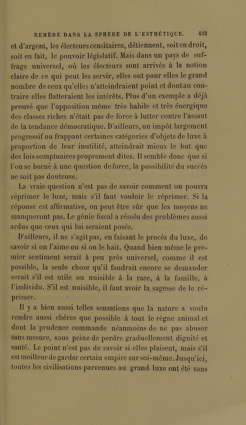 et d’argent, les électeurs censitaires, détiennent, soit en droit, soit en fait, le pouvoir législatif. Mais dans un pays de suf- frage universel, où les électeurs sont arrivés à la notion claire de ce qui peut les servir, elles ont pour elles le grand nombre de ceux qu’elles n’atteindraient point et dontau con- traire elles flatteraient les intérêts. Plus d’un exemple a déjà prouvé que l’opposition même très habile et très énergique des classes riches n’était pas de force à lutter contre l’assaut de la tendance démocratique. D'ailleurs, un impôt largement progressif ou frappant certaines catégories d’objets de luxe à proportion de leur inutilité, atteindrait mieux le but que des lois somptuaires proprement dites. 11 semble donc que si l'on se borné à une question de force, la possibilité du succès ne soit pas douteuse. La vraie question n’est pas de savoir comment on pourra réprimer le luxe, mais s’il faut vouloir le réprimer. Si la réponse est affirmative, on peut être sûr que les moyens ne manqueront pas. Le génie fiscal a résolu des problèmes aussi ardus que ceux qui lui seraient posés. D’ailleurs, il ne s’agit pas, en faisant le procès du luxe, de savoir si on l’aime ou si on le hait. Quand bien même le pre- mier sentiment serait à peu près universel, comme il est possible, la seule chose qu’il faudrait encore se demander serait s’il est utile ou nuisible à la race, à la famille, à l’individu. S’il est nuisible, il faut avoir la sagesse de le ré- primer. 11 y a bien aussi telles sensations que la nature a voulu rendre aussi chères que possible à tout le règne animal et dont la prudence commande néanmoins de ne pas abuser sans mesure, sous peine de perdre graduellement dignité et santé. Le point n’est pas de savoir si elles plaisent, mais s’il est meilleur de garder certain empire sur soi-même. Jusqu’ici, toutes les civilisations parvenues au grand luxe ont été sans