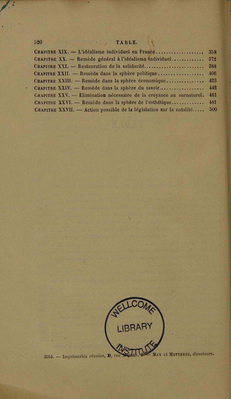 Chapitre XIX. — L’idéalisme individuel en France Chapitre XX. — Remède général à l’idéalisme individuel Chapitre XXI. — Restauration de la solidarité Chapitre XXII. — Remède dans la sphère politique Chapitre XXIII. — Remède dans la sphère économique Chapitre XXIV. — Remède dans la sphère du savoir...., Chapitre XXV. — Elimination nécessaire de la croyance au surnaturel. Chapitre XXVI. — Remède dans la sphère de l’esthétique Chapitre XXVII. — Action possible de la législation sur la natalité 358 372 388 406 423 4-42 461 481 500 libRARY 3954. — Imprimeries réunies, B, rue May et Motteroz, directeurs.